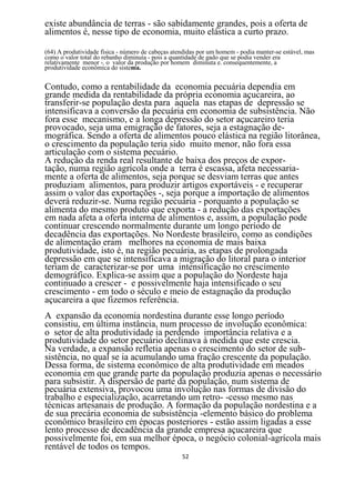 existe abundância de terras - são sabidamente grandes, pois a oferta de
alimentos é, nesse tipo de economia, muito elástica a curto prazo.

(64) A produtividade física - número de cabeças atendidas por um homem - podia manter-se estável, mas
como o valor total do rebanho diminuía - pois a quantidade de gado que se podia vender era
relativamente menor -. o valor da produção por homem diminuta e. consequentemente, a
produtividade econômica do sistema.


Contudo, como a rentabilidade da economia pecuária dependia em
grande medida da rentabilidade da própria economia açucareira, ao
transferir-se população desta para aquela nas etapas de depressão se
intensificava a conversão da pecuária em economia de subsistência. Não
fora esse mecanismo, e a longa depressão do setor açucareiro teria
provocado, seja uma emigração de fatores, seja a estagnação de-
mográfica. Sendo a oferta de alimentos pouco elástica na região litorânea,
o crescimento da população teria sido muito menor, não fora essa
articulação com o sistema pecuário.
A redução da renda real resultante de baixa dos preços de expor-
tação, numa região agrícola onde a terra é escassa, afeta necessaria-
mente a oferta de alimentos, seja porque se desviam terras que antes
produziam alimentos, para produzir artigos exportáveis - e recuperar
assim o valor das exportações -, seja porque a importação de alimentos
deverá reduzir-se. Numa região pecuária - porquanto a população se
alimenta do mesmo produto que exporta - a redução das exportações
em nada afeta a oferta interna de alimentos e, assim, a população pode
continuar crescendo normalmente durante um longo período de
decadência das exportações. No Nordeste brasileiro, como as condições
de alimentação eram melhores na economia de mais baixa
produtividade, isto é, na região pecuária, as etapas de prolongada
depressão em que se intensificava a migração do litoral para o interior
teriam de caracterizar-se por uma intensificação no crescimento
demográfico. Explica-se assim que a população do Nordeste haja
continuado a crescer - e possivelmente haja intensificado o seu
crescimento - em todo o século e meio de estagnação da produção
açucareira a que fizemos referência.
A expansão da economia nordestina durante esse longo período
consistiu, em última instância, num processo de involução econômica:
o setor de alta produtividade ia perdendo importância relativa e a
produtividade do setor pecuário declinava à medida que este crescia.
Na verdade, a expansão refletia apenas o crescimento do setor de sub-
sistência, no qual se ia acumulando uma fração crescente da população.
Dessa forma, de sistema econômico de alta produtividade em meados
economia em que grande parte da população produzia apenas o necessário
para subsistir. A dispersão de parte da população, num sistema de
pecuária extensiva, provocou uma involução nas formas de divisão do
trabalho e especialização, acarretando um retro- -cesso mesmo nas
técnicas artesanais de produção. A formação da população nordestina e a
de sua precária economia de subsistência -elemento básico do problema
econômico brasileiro em épocas posteriores - estão assim ligadas a esse
lento processo de decadência da grande empresa açucareira que
possivelmente foi, em sua melhor época, o negócio colonial-agrícola mais
rentável de todos os tempos.
                                                   52
 
