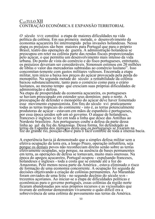 CAPÍTULO XII
CONTRAÇÃO ECONÔMICA E EXPANSÃO TERRITORIAL

O século XVII constitui a etapa de maiores dificuldades na vida
política da colônia. Em sua primeira metade, o desenvolvimento da
economia açucareira foi interrompido pelas invasões holandesas. Nessa
etapa os prejuízos são bem maiores para Portugal que para o próprio
Brasil, teatro das operações de guerra. A administração holandesa se
preocupou em reter na colônia parte das rendas fiscais proporcionadas
pelo açúcar, o que permitiu um desenvolvimento mais intenso da vida
urbana. Do ponto de vista do comércio e do fisco portugueses, entretanto,
os prejuízos deveriam ser consideráveis. Simonsen estimou em 20 milhões
de libras o valor das mercadorias subtraídas ao comércio lusitano65. Isso
concomitan-temente com gastos militares vultosos. Encerrada a etapa
militar, tem início a baixa nos preços do açúcar provocada pela perda do
monopólio. Na segunda metade do século a rentabilidade da colônia
baixou substancialmente, tanto para o comércio como para o erário
lusitanos, ao mesmo tempo que cresciam suas próprias dificuldades de
administração e defesa.
Na etapa de prosperidade da economia açucareira, os portugueses
se haviam preocupado em estender seus domínios para o norte. A
preocupação de defender o monopólio do açúcar deve haver fomentado
esse movimento expansionista. Em fins do século xvi praticamente
todas as terras tropicais do continente - isto é, as terras potencialmente
produtoras de açúcar - estavam em mãos de espanhóis e portugueses,
por essa época unidos sob um só governo. O ataque de holandeses,
franceses e ingleses se fez em toda a linha que desce das Antilhas ao
Nordeste brasileiro. Aos portugueses coube a defesa da parte dessa
linha ao sul da foz do Amazonas. Dessa forma, foi defendendo as
terras da Espanha dos inimigos desta que os portugueses se fixaram na
foz do grande rio, posição-chave para o fácil controle de toda a imensa bacia.

A experiência havia já demonstrado que a simples defesa militar sem a
efetiva ocupação da terra era, a longo Prazo, operação infrutífera, seja
porque os demais povos não reconheciam direito senão sobre as terras
efetivamente ocupadas, seja porque, na ausência de bases permanentes
em terra, as operações de defesa se tornavam, muito mais onerosas. Na
época do apogeu açucareiro, Portugal ocupou - expulsando franceses,
holandeses e ingleses - toda a costa que se estende alé a foz do
Amazonas. Pelo menos nessa parte da América , estava eliminado o risco
de formação de uma economia concorrente. A ocupação foi seguida de
decisões objetivando a criação de colônias permanentes. Ao Maranhão
foram enviados de uma feita - no segundo decênio do século xvn -
trezentos açorianos. Ao iniciar-se a etapa de dificuldades políticas e
econômicas para o governo português, essas colônias da região norte
ficaram abandonadas aos seus próprios recursos e as vicissitudes que
tiveram de enfrentar demonstram vivamente o quão difícil era a
sobrevivência de uma colônia de povoamento nas terras da América.
                                     53
 