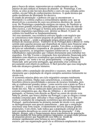 para a busca de minas, representavam os conhecimentos que do
jnterior do país tinham os homens do planalto de Piratininga. Com
efeito, se estes já não haviam descoberto o ouro em suas entradas pelos
sertões, era por falta de conhecimentos técnicos. A ajuda técnica que
então receberam da Metrópole foi decisiva.
O estado de prostração e pobreza em que se encontravam a
Metrópole e a colônia explica a extraordinária rapidez com que se
desenvolveu a economia do ouro nos primeiros decênios do século
xvm. De Piratininga a população emigrou em massa, do Nordeste se
deslocaram grandes recursos, principalmente sob a forma de mão-de-
obra escrava, e em Portugal se formou pela primeira vez uma grande
corrente migratória espontânea com destino ao Brasil. O fades da
colônia iria modificar-se fundamentalmente.
Até esse momento, sua existência estivera ligada a um negócio que
se concretizava num número pequeno de grandes empresas - os en-
genhos de açúcar -, sendo a emigração pouco atrativa para o homem
comum de escassas posses. Transferir-se de Portugal para o Brasil só -tinha
sentido para aquelas pessoas qué dispunham de meios para financiar uma
empresa de dimensões relativamente grandes. Fora disso, a emigração
deveria ser subsidiada e respondia a um propósito não-eco-nômico. Na
região açucareira, os imigrantes regulares limitavam-se a artesãos e
trabalhadores especializados que vinham diretamente para trabalhar nos
engenhos. Em São Vicente a imigração fora inicialmente financiada pelo
donatário com objetivos econômicos que resultariam em fracasso. Em
outras partes - no norte e no sul, principalmente - a imigração fora
financiada pelo governo português, que pretendia criar colônias de
povoamento com objetivos políticos. É fácil perceber que essa imigração
toda não alcançava grandes números.
Os dados sobre a população são precários e escassos, mas indicam
claramente que a população de origem européia aumentou lentamente no
século xvn.
A economia mineira abriu um ciclo migratório europeu totalmente
novo para a colônia. Dadas suas características, a economia mineira
brasileira oferecia possibilidades a pessoas de recursos limitados, pois
não se exploravam grandes minas - como ocorria com a prata no Peru e
no México -, e sim o metal de aluvião que se encontrava depositado no
fundo dos rios. Não se conhecem dados precisos sobre o volume da
corrente emigratória que, das ilhas do Atlântico e do território
português, se formou com direção ao Brasil no correr do século xvra.
Sabe-se, porém, que houve alarme em Portugal, e que se chegou a tomar
medidas concretas para dificultar o fluxo migratório. Se se têm em
conta as condições de estagnação econômica que prevaleciam em
Portugal - particularmente na primeira metade do século xvm, quando
se desorganizaram suas poucas manufaturas -, para que a emigração
suscitasse uma forte reação evidentemente deveria alcançar grandes
proporções. Com efeito, tudo indica que a população colonial de ori-
gem européia decuplicou no correr do século da mineração69. Cabe
admitir, demais, que o financiamento dessa transferência de população
em boa medida foi feito pelos próprios imigrantes, os quais eram pessoas
de pequenas posses que liquidavam seus bens na ilusão de
alcançar rapidamente uma fortuna no novo eldorado.
escravo, por sua organização geral ela se diferencia amplamente da eco-
                                    57
 