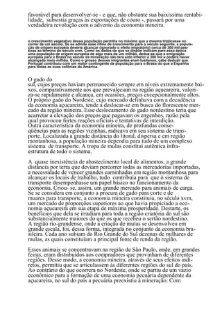favorável para desenvolver-se - e que, não obstante sua baixíssima rentabi-
lidade, subsistia graças às exportações de couro -, passará por uma
verdadeira revolução com o advento da economia mineira.

o crescimento vegetativo dessa população permitia no máximo que a mesma triplicasse no
correr de um século. Se se admite esse ritmo de crescimento para o século seguinte, a popula-
ção de origem européia deveria alcançar (ignorado o efeito migratório) cerca de 300 mil pes-
soas ao término do século xvm. Como os dados de que se dispõe indicam para essa época
uma população de origem européia de algo mais de um milhão, deduz-se que a emigração
européia para o Brasil no século da mineração não terá sido inferior a 300 mil e poderá haver
alcançado meio milhão. Como o grosso desses imigrantes eram lusitanos, cabe deduzir que
Portugal contribuiu com um maior contingente de população para o Brasa do que a Espanha
para todas as suas colônias da América.


O gado do
sul, cujos preços haviam permanecido sempre em níveis extremamente bai-
xos, comparativamente aos que prevaleciam na região açucareira, valori-
za-se rapidamente e alcança, em ocasiões, preços excepcionalmente altos.
O próprio gado do Nordeste, cujo mercado definhava com a decadência
da economia açucareira, tende a deslocar-se em busca do florescente mer-
cado da região mineira. Esse deslocamento do gado nordestino teria que
acarretar a elevação dos preços que pagavam os engenhos, razão pela
qual provocou fortes reações oficiais e tentativas de interdição.
Outra característica da economia mineira, de profundas conse-
qüências para as regiões vizinhas, radicava em seu sistema de trans-
porte. Localizada a grande distância do litoral, dispersa e em região
montanhosa, a população mineira dependia para tudo de um complexo
sistema de transporte. A tropa de mulas constitui autêntica infra-
estrutura de todo o sistema.
A quase inexistência de abastecimento local de alimentos, a grande
distância por terra que deviam percorrer todas as mercadorias importadas,
a necessidade de vencer grandes caminhadas em região montanhosa para
alcançar os locais de trabalho, tudo contribuía para que ò sistema de
transporte desempenhasse um papel básico no funcionamento da
economia. Criou- se, assim, um grande mercado para animais de carga.
Se se considera em conjunto a procura de gado para corte e de
muares para transporte, a economia mineira constituiu, no século xvm,
um mercado de proporções superiores ao que havia propiciado a eco-
nomia açucareira em sua etapa de máxima prosperidade. Destarte, os
benefícios que dela se irradiam para toda a região criatória do sul são
substancialmente maiores do que os que recebeu o sertão nordestino.
A região rio-grandense, onde a criação de mulas se desenvolveu em
grande escala, foi, dessa forma, integrada no conjunto da economia bra-
sileira. Cada ano subiam do Rio Grande do Sul dezenas de milhares de
mulas, as quais constituíam a principal fonte de renda da região.
Esses animais se concentravam na região de São Paulo, onde, em grandes
feiras, eram distribuídos aos compradores que provinham de diferentes
regiões. Desse modo, a economia mineira, através de seus efeitos indi-
retos, permitiu que se articulassem às diferentes regiões do sul do país.
Ao contrário do que ocorrera no Nordeste, onde se partiu de um vazio
econômico para a formação de uma economia pecuária dependente da
açucareira, no sul do país a pecuária preexistiu à mineração. Com
                                                59
 