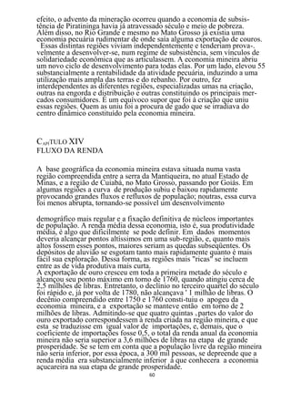 efeito, o advento da mineração ocorreu quando a economia de subsis-
tência de Piratininga havia já atravessado século e meio de pobreza.
Além disso, no Rio Grande e mesmo no Mato Grosso já existia uma
economia pecuária rudimentar de onde saía alguma exportação de couros.
 Essas distintas regiões viviam independentemente e tenderiam prova-.
velmente a desenvolver-se, num regime de subsistência, sem vínculos de
solidariedade econômica que as articulassem. A economia mineira abriu
um novo ciclo de desenvolvimento para todas elas. Por um lado, elevou 55
substancialmente a rentabilidade da atividade pecuária, induzindo a uma
utilização mais ampla das terras e do rebanho. Por outro, fez
interdependentes as diferentes regiões, especializadas umas na criação,
outras na engorda e distribuição e outras constituindo os principais mer-
cados consumidores. É um equívoco supor que foi à criação que uniu
essas regiões. Quem as uniu foi a procura de gado que se irradiava do
centro dinâmico constituído pela economia mineira.


CAPÍTULO XIV
FLUXO DA RENDA

A base geográfica da economia mineira estava situada numa vasta
região compreendida entre a serra da Mantiqueira, no atual Estado de
Minas, e a região de Cuiabá, no Mato Grosso, passando por Goiás. Em
algumas regiões a curva de produção subiu e baixou rapidamente
provocando grandes fluxos e refluxos de população; noutras, essa curva
foi menos abrupta, tornando-se possível um desenvolvimento

demográfico mais regular e a fixação definitiva de núcleos importantes
de população. A renda média dessa economia, isto é, sua produtividade
média, é algo que dificilmente se pode definir. Em dados momentos
deveria alcançar pontos altíssimos em uma sub-região, e, quanto mais
altos fossem esses pontos, maiores seriam as quedas subseqüentes. Os
depósitos de aluvião se esgotam tanto mais rapidamente quanto é mais
fácil sua exploração. Dessa forma, as regiões mais "ricas" se incluem
entre as de vida produtiva mais curta.
A exportação de ouro cresceu em toda a primeira metade do século e
alcançou seu ponto máximo em torno de 1760, quando atingiu cerca de
2,5 milhões de libras. Entretanto, o declínio no terceiro quartel do século
foi rápido e, já por volta de 1780, não alcançava ' 1 milhão de libras. O
decênio compreendido entre 1750 e 1760 consti-tuiu o apogeu da
economia mineira, e a exportação se manteve então em torno de 2
milhões de libras. Admitindo-se que quatro quintas N partes do valor do
ouro exportado correspondessem à renda criada na região mineira, e que
esta se traduzisse em igual valor de importações, e, demais, que o
coeficiente de importações fosse 0,5, o total da renda anual da economia
mineira não seria superior a 3,6 milhões de libras na etapa de grande
prosperidade. Se se tem em conta que a população livre da região mineira
não seria inferior, por essa época, a 300 mil pessoas, se depreende que a
renda média era substancialmente inferior à que conhecera a economia
açucareira na sua etapa de grande prosperidade.
                                     60
 