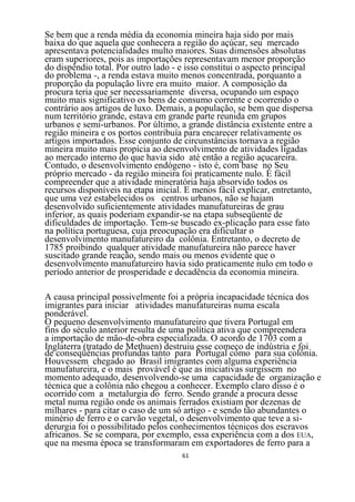 Se bem que a renda média da economia mineira haja sido por mais
baixa do que aquela que conhecera a região do açúcar, seu mercado
apresentava potencialidades multo maiores. Suas dimensões absolutas
eram superiores, pois as importações representavam menor proporção
do dispêndio total. Por outro lado - e isso constitui o aspecto principal
do problema -, a renda estava muito menos concentrada, porquanto a
proporção da população livre era muito maior. A composição da
procura teria que ser necessariamente diversa, ocupando um espaço
muito mais significativo os bens de consumo corrente e ocorrendo o
contrário aos artigos de luxo. Demais, a população, se bem que dispersa
num território grande, estava em grande parte reunida em grupos
urbanos e semi-urbanos. Por último, a grande distância existente entre a
região mineira e os portos contribuía para encarecer relativamente os
artigos importados. Esse conjunto de circunstâncias tornava a região
mineira muito mais propícia ao desenvolvimento de atividades ligadas
ao mercado interno do que havia sido até então a região açucareira.
Contudo, o desenvolvimento endógeno - isto é, com base no Seu
próprio mercado - da região mineira foi praticamente nulo. É fácil
compreender que a atividade mineratória haja absorvido todos os
recursos disponíveis na etapa inicial. E menos fácil explicar, entretanto,
que uma vez estabelecidos os centros urbanos, não se hajam
desenvolvido suficientemente atividades manufatureiras de grau
inferior, as quais poderiam expandir-se na etapa subseqüente de
dificuldades de importação. Tem-se buscado ex-plicação para esse fato
na política portuguesa, cuja preocupação era dificultar o
desenvolvimento manufatureiro da colônia. Entretanto, o decreto de
1785 proibindo qualquer atividade manufatureira não parece haver
suscitado grande reação, sendo mais ou menos evidente que o
desenvolvimento manufatureiro havia sido praticamente nulo em todo o
período anterior de prosperidade e decadência da economia mineira.

A causa principal possivelmente foi a própria incapacidade técnica dos
imigrantes para iniciar atividades manufatureiras numa escala
ponderável.
O pequeno desenvolvimento manufatureiro que tivera Portugal em
fins do século anterior resulta de uma política ativa que compreendera
a importação de mão-de-obra especializada. O acordo de 1703 com a
Inglaterra (tratado de Methuen) destruiu esse começo de indústria e foi
de conseqüências profundas tanto para Portugal como para sua colônia.
Houvessem chegado ao Brasil imigrantes com alguma experiência
manufatureira, e o mais provável é que as iniciativas surgissem no
momento adequado, desenvolvendo-se uma capacidade de organização e
técnica que a colônia não chegou a conhecer. Exemplo claro disso é o
ocorrido com a metalurgia do ferro. Sendo grande a procura desse
metal numa região onde os animais ferrados existiam por dezenas de
milhares - para citar o caso de um só artigo - e sendo tão abundantes o
minério de ferro e o carvão vegetal, o desenvolvimento que teve a si-
derurgia foi o possibilitado pelos conhecimentos técnicos dos escravos
africanos. Se se compara, por exemplo, essa experiência com a dos EUA,
que na mesma época se transformaram em exportadores de ferro para a
                                     61
 
