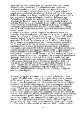 Inglaterra, torna-se evidente que o que faltou ao Brasil foi a transfe-
rência inicial de uma técnica que não conheciam os imigrantes.
A primeira condição para que o Brasil tivesse algum desenvolvi-
mento manufatureiro, na segunda metade do século xvm, teria de ser o
próprio desenvolvimento manufatureiro de Portugal. Ora, cabe ao ouro
do Brasil uma boa parte da responsabilidade pelo grande atraso relativo
que, no processo de desenvolvimento econômico da Europa, teve
Portugal naquele século. Em realidade, se o ouro criou condições
favoráveis ao desenvolvimento endógeno da colônia, não é menos ver-
dade que dificultou o aproveitamento dessas condições ao entorpecer o
desenvolvimento manufatureiro da Metrópole. Houvesse Portugal
acumulado alguma técnica manufatureira, e a mesma ter-se-ia transfe-
rido ao Brasil, malgrado disposições legislativas em contrário, como
ocorreu nos EUA.
O acordo de Methuen constitui um ponto de referência importante
na análise do desenvolvimento econômico de Portugal e do Brasil. Esse
acordo foi celebrado ao término de um período de grandes dificuldades
econômicas para Portugal, coetâneas da decadência das exportações
açucareiras do Brasil. Ao prolongar-se essa decadência e ao reduzir-se
tão persistentemente a capacidade para importar, começou a prevalecer
em Portugal o ponto de vista de que era necessário produzir interna-
mente aquilo que o açúcar permitira antes importar em abundância.
Tem início assim um período de fomento direto e indireto da instalação de
manufaturas. Durante dois decênios, a partir de 1684, o país conseguiu
praticamente abolir as importações de tecidos. Essa política estava
perfeitamente dentro do espírito da época, pois seis anos antes a Inglaterra
proibira todo comércio com a França para evitar a entrada de manufaturas
francesas. Contudo, é provável que fosse grande a reação Centro de
Portugal, particularmente dos poderosos produtores e exportadores de
vinhos, grupo dominante no país. Os ingleses trataram de aliar-se a
esse grupo para derrogar a política protecionista portuguesa. Com
efeito, o acordo de 1703 concede aos vinhos portugueses, no mercado
inglês, uma redução de um terço do imposto pago pelos vinhos
franceses. Em contrapartida, Portugal retirava o embargo às importa-
ções de tecidos ingleses.

Houvesse Portugal enfrentado na primeira metade do século xvm as
mesmas dificuldades que conheceu no meio século anterior, e o acordo
de Methuen teria sido de expressão limitada erri sua história. Sendo re-
duzido o valor das exportações de vinhos, o desequilíbrio de sua balança
comercial com a Inglaterra tenderia a agravar-se provocando maior des-
valorização da moeda e outras dificuldades para o país. Em tais condi-
ções, é provável que surgisse uma reação, restaurando-se a política
protecionista. É mais ou menos evidente que Portugal não podia pagar
com vinhos os tecidos que consumia, carecendo o acordo de Methuen de
base real para sobreviver. Ocorre, entretanto, que o ouro do Brasil começou
a afluir exatamente quando entra em vigor o referido acordo. De início
em volume limitado e, uma dezena de anos depois, já em quantidades
substanciais. Criaram-se assim de imprevisto as condições requeridas
para que o acordo funcionasse, permitindo-se-lhe operar como mecanis-
mo de redução do efeito multiplicador do ouro sobre o nível da atividade
                                     62
 