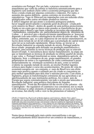 econômica em Portugal. Por um lado, a procura crescente de
manufaturas que vinha da colônia se transferia automaticamente para a
Inglaterra sem nenhum efeito sobre a economia portuguesa que não
fosse a renda criada por algumas comissões e impostos. Por outro, o
aumento dos gastos públicos - gastos correntes ou inversões não-
reprodutivas - logo se filtravam em importações com um reduzido efeito
multiplicador sobre outras atividades produtivas internas.
É difícil imaginar até que ponto a economia portuguesa poderia
haver reagido positivamente à expansão geral da procura - criada pelo
ciclo mineiro no Brasil - dentro do quadro de uma política protecionista.
Tendo-se em conta que na época eram grandes as transferências de po-
pulação para o Brasil e que eram vultosas as inversões não-reprodutivas
- monumentos, construções, etc, particularmente depois do terremoto de
Lisboa -, é provável que o desenvolvimento manufatureiro se houvesse
deparado com uma relativa adstringência da oferta de mão-de-obra. Tudo
indica, entretanto, que, se o país dispusesse de um núcleo manufatureirò, os
lucros deste teriam de ser de tal ordem que a acumulação de capital neste
setor ter-se-ia realizado rapidamente. Dessa forma, ao iniciar-se a
Revolução Industrial na segunda metade do século, Portugal poderia
haver estado preparado para defender sua produção manufatureira e,
portanto, para assimilar as novas técnicas de produção que se estavam
desenvolvendo. A inexistência desse núcleo manufatureirò, na etapa em
que se transformam as técnicas de produção no último quartel do século,
é que valeu a Portugal transformar-se numa dependência agrícola da
Inglaterra. Sem o contrapeso de um grupo manufatureirò, os grandes
proprietários de terras e os exportadores de vinho continuaram a pesar
demasiadamente na orientação econômica do país, como se tornará
evidente na segunda metade do século, ao encetar Pombal ingentes
esforços para mudar o curso dos acontecimentos. Do ponto de vista da
economia européia em seu conjunto, o ouro do Brasil teve um efeito
tanto mais positivo quanto o estímulo por ele criado se concentrou no
país melhor aparelhado para dele tirar o máximo proveito. Com efeito, a
Inglaterra, graças às transformações estruturais de sua agricultura e ao
aperfeiçoamento de suas instituições políticas, foi o único país da
Europa que seguiu sistematicamente, em todo o século que antecedeu à
Revolução Industrial, uma política clarividente de fomento
manufatureirò. "From the Revolution till the revolt of the colonies - diz
Cunningham - the regulation of commerce was considered, not so much
with reference to other elements of national power, or even in its 70
                                                                   bearing
on revenue, but chiefly with a view to the promotion of industry" .

(70) W. CUNNINGHAM. The Crowth of Modem Industry and Commerce. Modem Times, parte I.
Cambridge, 1921. p. 458. (Primeira edição de 1882.) O isolamento da Inglaterra e seu relativo atraso, se
comparado com o desenvolvimento manufatureirò da Europa de fins da Idade Média, deram a esse pais
desde cedo uma clara consciência de que, sem proteção e uma ativa política de importação de técnica, a
expansão manufatureira seria impraticável. A esse respeito diz um conhecido estudioso da matéria: "The
eariiest hstance of the prohibition of exports is tound in the action oi the Oxford pariiament oi 1258. The
batons then decreeti that the woolof the country should be worked up in England. and should not be soid
to fonsigners. and that every one should use woolen cioth made within the country". E a propósito da
consolidação


Numa época dominada pelo mais estrito mercantilismo e em que
era particularmente difícil desenvolver um comércio de manufaturas, a
                                                      63
 