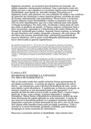 Inglaterra encontrou na economia luso-brasileira um mercado em
rápida expansão e praticamente unilateral. Suas exportações eram sal-
dadas em ouro, o que adjudicava à economia inglesa uma excepcional
flexibilidade para operar no mercado europeu. Encontrou-se a
Inglaterra, assim, pela primeira vez, em condições de saldar o seu comércio
de materiais de construção e outras matérias-primas, recebidas do norte
da Europa, indiretamente com manufaturas. Dessa forma, a economia
inglesa adquiriu maior flexibilidade e tendeu a concentrar suas inver-
sões no setor manufatureiro, que era o mais indicado para uma rápida
evolução tecnológica. Por outro lado, recebendo a maior parte do ouro
que então se produzia no mundo, os bancos ingleses reforçaram mais e
mais sua posição, operando-se a transferência do centro financeiro da
Europa de Amsterdã para Londres. Segundo fontes inglesas, as entradas
de ouro brasileiro em Londres chegaram a alcançar, em certa época, 50
mil libras por semana, permitindo uma substancial acumulação de
reservas metálicas, sem as quais a Grã-Bretanha dificilmente poderia
haver atravessado as guerras napoleônicas71.

das manufaturas de lâ no século xv: "The growth oi the woden manufaclure during the second half of
the century was stimulated by a consistent 'protective' poücy vigorously carried out. This began with the
accession of Edward IV, who throvghout his reign relied upon the industrial and mercantile classes. In
1463 the importation oi woolen cloth was piohibited, together with a number oi other manutactured
articles; and the prohibilion. which in that act had only been temporary. was specially renewed and
made permanent in an act oi the lollowing year. Moreover, the scale of export dulies was arranged if
not then. soon afterwards, in such a way as to encourage the export oi cloth rather than of wocJ". W.
J. ASHLEY, An Introduction to English EconomicHistoryandTheory, Londres, 1893, parte», p.
194e226.

(71) 'The extent to which Portugal took off our manufactures. and thus encouraged industry in this country,
appeared to be measured by the vast amount of Brazilian bullion which was annuatty imported from
Portugal. This was estimated at E 50,000 per week... We cannot wonder that. according to the ideas
of the time, Methuens achievement was rated very highly: he had opened up a large foreign demand
for our goods. and had stimulated the employment of labour at nome; while much of the returns from
Portugal carne to us in the form which was most necessary for restoring the currency, and most
convenient for carrying on the great European war.' W. CUWJMGHUJ,op. cit. p. 460-1.



CAPÍTULO XV
REGRESSÃO ECONÔMICA E EXPANSÃO
DA ÁREA DE SUBSISTÊNCIA
Não se havendo criado nas regiões mineiras formas permanentes de
atividades econômicas - à exceção de alguma agricultura de subsis-
tência -, era natural que, com o declínio da produção de ouro, viesse
uma rápida e geral decadência. À medida que se reduzia a produção, as
maiores empresas se iam descapitalizando e desagregando. A re-
posição da mão-de-obra escrava já não se podia fazer, e muitos empre-
sários de lavras, com o tempo, se foram reduzindo a simples
faiscadores. Dessa forma, a decadência se processava através de uma
lenta diminuição do capital aplicado no setor minerador. A ilusão de
que uma nova descoberta poderia vir a qualquer momento induzia o
empresário a persistir na lenta destruição de seu ativo, em vez de trans-
ferir algum saldo liquidável para outra atividade econômica. Todo o
sistema se ia assim atrofiando, perdendo vitalidade, para finalmente
desagregar-se numa economia de subsistência.
Houvesse a economia mineira se desdobrado num sistema mais
                                                           64
 