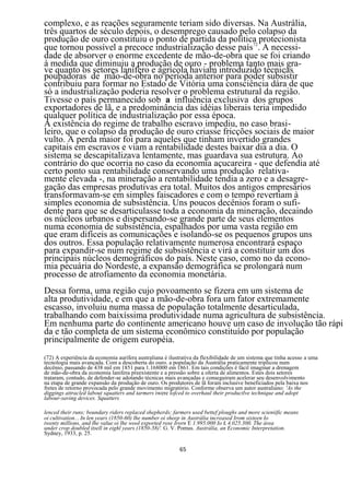 complexo, e as reações seguramente teriam sido diversas. Na Austrália,
três quartos de século depois, o desemprego causado pelo colapso da
produção de ouro constituiu o ponto de partida da política protecionista
que tornou possível a precoce industrialização desse país72. A necessi-
dade de absorver o enorme excedente de mão-de-obra que se foi criando
à medida que diminuiu a produção de ouro - problema tanto mais gra-
ve quanto os setores lanífero e agrícola haviam introduzido técnicas
poupadoras de mão-de-obra no períoda anterior para poder subsistir
contribuiu para formar no Estado de Vitória uma consciência dàra de que
só a industrialização poderia resolver o problema estrutural da região.
Tivesse o país permanecido sob a influência exclusiva dos grupos
exportadores de lã, e a predominância das idéias liberais teria impedido
qualquer política de industrialização por essa época.
A existência do regime de trabalho escravo impediu, no caso brasi-
leiro, que o colapso da produção de ouro criasse fricções sociais de maior
vulto. A perda maior foi para aqueles que tinham invertido grandes
capitais em escravos e viam a rentabilidade destes baixar dia a dia. O
sistema se descapitalizava lentamente, mas guardava sua estrutura. Ao
contrário do que ocorria no caso da economia açucareira - que defendia até
certo ponto sua rentabilidade conservando uma produção relativa-
mente elevada -, na mineração a rentabilidade tendia a zero e a desagre-
gação das empresas produtivas era total. Muitos dos antigos empresários
transformavam-se em simples faiscadores e com o tempo revertiam à
simples economia de subsistência. Uns poucos decênios foram o sufi-
dente para que se desarticulasse toda a economia da mineração, decaindo
os núcleos urbanos e dispersando-se grande parte de seus elementos
numa economia de subsistência, espalhados por uma vasta região em
que eram difíceis as comunicações e isolando-se os pequenos grupos uns
dos outros. Essa população relativamente numerosa encontrará espaço
para expandir-se num regime de subsistência e virá a constituir um dos
principais núcleos demográficos do país. Neste caso, como no da econo-
mia pecuária do Nordeste, a expansão demográfica se prolongará num
processo de atrofiamento da economia monetária.
Dessa forma, uma região cujo povoamento se fizera em um sistema de
alta produtividade, e em que a mão-de-obra fora um fator extremamente
escasso, involuiu numa massa de população totalmente desarticulada,
trabalhando com baixíssima produtividade numa agricultura de subsistência.
Em nenhuma parte do continente americano houve um caso de involução tão rápi
da e tão completa de um sistema econômico constituído por população
principalmente de origem européia.
(72) A experiência da economia aurifera australiana é ilustrativa da flexibilidade de um sistema que tinha acesso a uma
tecnologia mais avançada. Com a descoberta do ouro. a população da Austrália praticamente triplicou num
decênio, passando de 438 mil em 1851 para 1.168000 em 1861. Em tais condições é fácil imaginar a drenagem
de mão-de-obra da economia lanifera preexistente e a pressão sobre a oferta de alimentos. Estes dois setores
trataram, contudo, de defender-se adotando técnicas mais avançadas e conseguiram acelerar seu desenvolvimento
na etapa de grande expansão da produção de ouro. Os produtores de lã foram inclusive beneficiados pela baixa nos
fretes de retorno provocada pelo grande movimento migratório. Conforme observa um autor australiano: 'As the
diggings attracled labout squatters and tarmers iwere lofced to overhaul their productlve technique and adopt
labour-saving devices. Squatters

lenced their runs; boundary riders replaced shepherds; farmers used bettef ploughs and more scieniific means
oi cultivation... In len years (1850-60) lhe number oi sheep in Austrália increased Irom sixteen Io
twenty millions, and lhe value oi lhe wool exported rose Irorn E 1.995.000 Io £ 4.025.300. The área
under crop doubled itsell in eighl years (1850-58)'. G. V. Pomus. Austrália, an Economic Interpretation.
Sydney, 1933, p. 25.

                                                          65
 