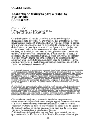 QUARTA PARTE

Economia de transição para o trabalho
assalariado
SÉCULO XIX

CAPÍTULO XVI
O MARANHÃO E A FALSA EUFORIA
DO FIM DA ÉPOCA COLONIAL

O último quartel do século xvm constitui uma nova etapa de
dificuldades para a colônia. As exportações, que em torno de 1760 se
haviam aproximado de 5 milhões de libras, pouco excedem em média,
nos últimos 25 anos do século, os 3 milhões. O açúcar enfrenta novas
dificuldades e o valor total de suas vendas desce a níveis tão baixos
como não se havia conhecido nos dois séculos anteriores73. As
exportações de ouro, durante esse período, promediaram pouco mais
de meio milhão de libras. Enquanto isso a população havia subido a
algo mais de 3 milhões de habitantes. A renda per capita, ao terminar
o século, provavelmente não seria superior a 50 dólares de poder
aquisitivo atual - admitida uma população livre de 2 milhões -, sendo
esse provavelmente o nível de renda mais baixo que haja conhecido o
Brasil em todo o período colonial74.

(73) Os dados relativos às quantidades e preços do açúcar foram cuidadosamente reunidos por
economia açucareira, no correr do século x™, apresentando-a mais favorável do que na verda-
de foi. Com efeito, SIMONSEN utiliza as cotaçõesdo açúcar bruto em Londres sem levar em conta
que a lei de 1739, que reservou o mercado inglês para o açúcar das colônias da coroa britânica,
teve por efeito elevar os preços na Inglaterra com respeito às cotações internacionais. "7he
Market''(...). Os produtores das Antilhas inglesas, ao beneficiar-se dospreços de monopólio que
gozavam no mercado inglês - mercado esse em rápida expansão no século xvm -,,
desinteressaram-se das exportações, o que permitiu ao açúcar do Brasil recuperar alguns
mercados. Veja-se F. W. PITMAN, The Development oi the British West Indies, Oxford. 1947,
p. 170.185-87,

(74) Admitindo-se, para um ano favorável do final do século xvm, um valor de exportações de
4 milhões de libras e supondo-se otimistamente que o valor das exportações representava
apenas a quarta parte da renda, deduz-se que esta estaria em torno de 16 milhões de libras,
ou seja. aproximadamente 100 milhões de dólares atuais. Para uma população livre de cerca
de 2 milhões a renda per capita estaria em torno de 50 dólares. Este dado constitui uma sim-
ples indicação, pois o conceito mesmo de renda só com muita reserva se pode aplicar a uma
economia em que grande parte do produto não seintegra no setor monetário'.


Observada em conjunto, a economia brasileira se apresentava
como uma constelação de sistemas em que-alguns se articulavam entre
si e outros permaneciam praticamente isolados As articulações se
operavam em torno de dois pólos principais: as economias do açúcar e
do ouro. Articulada ao núcleo açucareiro, se bem que de forma cada
vez mais frouxa, estava a pecuária nordestina.
Articulado ao núcleo mineiro estava o hinterland pecuário sulino,
que se estendia de São Paulo ao Rio Grande. Esses dois sistemas, por
                                               66
 