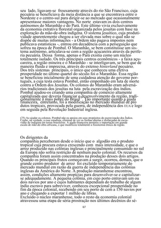 seu lado, ligavam-se frouxamente através do rio São Francisco, cuja
pecuária se beneficiava da meia distância a que se encontrava entre o
Nordeste e o centro-sul para dirigir-se ao mercado que ocasionalmente
apresentasse maiores vantagens. No norte estavam os dois centros
autônomos do Maranhão e do Pará. Este último vivia exclusivamente
da economia extrativa florestal organizada pelos jesuítas com base na
exploração da mão-de-obra indígena. O sistema jesuítico, cuja produti-
vidade aparentemente chegou a ser elevada mas sobre o qual não se
dispõe de muitas informações - a Ordem não pagava impostos nem
publicava estatísticas -, entrou em decadência com a perseguição que
sofreu na época de Pombal. O Maranhão, se bem constituísse um sis-
tema autônomo, articulava-se com a região açucareira através da perife-
ria pecuária. Dessa forma, apenas o Pará existia como um núcleo
totalmente isolado. Os três principais centros econômicos - a faixa açu-
careira, a região mineira e o Maranhão - se interligavam, se bem que de
maneira fluida e imprecisa, através do extenso hinterland pecuário.
Dos três sistemas principais, o único que conheceu uma efetiva
prosperidade no último quartel do século foi o Maranhão. Essa região
se beneficiou inicialmente de uma cuidadosa atenção do governo por-
tuguês, a cuja testa estava Pombal, então empenhado em luta de morte
contra a Ordem dos Jesuítas. Os colonos do Maranhão eram adversá-
rios tradicionais dos jesuítas na luta pela escravização dos índios.
Pombal ajudou-os criando uma companhia de comércio altamente
capitalizada que deveria financiar o75desenvolvimento da região, tradi-
cionalmente a mais pobre do Brasil . Tão importante quanto a ajuda
financeira, entretanto, foi a modificação no mercado mundial de pro
dutos tropicais, provocada pela guerra, de independência dos EUA e logo
em seguida pela Revolução Industrial inglesa.
(75) Ao ajudar os colonos. Pombal não os apoiou em seus propósitos de escravização dos Índios.
Coube, na verdade, a esse estadista, eliminar de vez as formas abertas e disfarçadas de escra-
vidão do indígena em terras brasileiras. A ajuda financeira permitiu a importação em grande
escala de mão-de-obra africana, o que modificou totalmente a fisionomia étnica da região.



Os dirigentes da
companhia perceberam desde o início que o algodão era o produto
tropical cuja procura estava crescendo com mais intensidade, e que o
arroz produzido nas colônias inglesas e principalmente consumido no sul
da Europa não sofria restrição de nenhum pacto colonial. Os recursos da
companhia foram assim concentrados na produção desses dois artigos.
Quando os principais frutos começavam a surgir, ocorreu, demais, que o
grande centro produtor de arroz foi excluído temporariamente do
mercado mundial em razão da guerra de independência das colônias
inglesas da América do Norte. A produção maranhense encontrou,
assim, condições altamente propícias para desenvolver-se e capitalizar-
se adequadamente. A pequena colônia, em cujo porto entravam um ou
dois navios por ano e cujos habitantes dependiam do trabalho de algum
índio escravo para sobreviver, conheceu excepcional prosperidade no
fim da época colonial, recebendo em seu porto de cem a 150 navios por
ano e chegando a exportar 1 milhão de libras.
Excluído o núcleo maranhense, todo o resto da economia colonial
atravessou uma etapa de séria prostração nos últimos decênios do sé-
                                                   67
 
