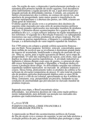culo. Na região do ouro, a depressão é particularmente profunda e se
estenderá pela primeira metade do século seguinte. Essa decadência
afeta indiretamente a região pecuária do sul, a qual atravessará pro-
longado período de dificuldades internas. Contudo, um conjunto de
fatores circunstanciais deu à colônia, no começo do século xix, uma
aparência de prosperidade, tanto maior quanto a transferência do
governo metropolitano e a abertura dos portos, em 1808, criaram um
clima geral de otimismo.
O último quartel do século xvm e os primeiros dois decênios do
seguinte estão marcados por uma série de acontecimentos políticos
que tiveram grandes repercussões nos mercados mundiais de produtos
tropicais. O primeiro desses acontecimentos foi a guerra de inde-
pendência dos EUA, a cujos reflexos indiretos na região maranhense já
nos referimos. O segundo foi a Revolução Francesa e os subseqüentes
transtornos nas suas colônias produtoras de artigos tropicais. Por últi-
mo vieram as guerras napoleônicas, o bloqueio e o contrabloqueio da
Europa, e a desarticulação do vasto império espanhol da América.
Em 1789 entrou em colapso a grande colônia açucareira francesa -
que era Haiti. Nesse pequeno território estavam concentrados quase
meio milhão de escravos que se revoltaram é destruíram grande parte
da riqueza ali acumulada, modificando a situação do mercado do açú-
car. Abre-se, assim, para a região açucareira do Brasil, nova etapa de
prosperidade. O valor das exportações de açúcar, com efeito, mais què
duplica na etapa das guerras napoleônicas. A atividade industrial na
Inglaterra é intensa durante esses anos de guerra, e a procura de algo-
dão cresce fortemente. Seguindo o Maranhão, o Nordeste dedica re-
cursos à produção desse artigo. As dificuldades surgidas nas colônias
espanholas também repercutem no mercado de produtos tropicais e
couros. Dessa forma, praticamente todos os produtos da colônia se be-
neficiam de elevações temporárias de preços. O valor total da exporta-
ção de produtos agrícolas praticamente duplica entre os anos 80 do
século xvni e o fim da era colonial, aproximando-se dos 4 milhões de
libras. Entretanto, essa prosperidade era precária, fundando-se nas
condições de anormalidade que prevaleciam no mercado mundial de
produtos tropicais.

Superada essa etapa, o Brasil encontraria sérias
dificuldades, nos primeiros decênios de vida como nação politica-
mente independente, para defender sua posição nos mercados dos
produtos que tradicionalmente exportava.

CAPÍTULO XVII
PASSIVO COLONIAL, CRISE FINANCEIRA E
INSTABILIDADE POLÍTICA

A repercussão no Brasil dos acontecimentos políticos da Europa
de fins do século xvra e começo do seguinte, se por um lado acelerou a
evolução política do país, por outro contribuiu para prolongar a etapa
                                     68
 