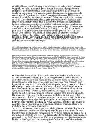 de dificuldades econômicas que se iniciara com a decadência do ouro.
Ocupado o reino português pelas tropas francesas, desapareceu o
entreposto que representava Lisboa para o comércio da colônia, tor-
nando-se indispensável o contato direto desta com os mercados ainda
acessíveis. A "abertura dos portos" decretada ainda em 1808 resultava
de uma imposição dos acontecimentos76. Vêm em seguida os tratados
de 1810 que transformam a Inglaterra em potência privilegiada, com
direitos de extraterritorialidade e tarifas preferenciais extremamente
baixas, tratados esses que constituirão, em toda a primeira metade do
século, uma séria limitação à autonomia do governo brasileiro no setor
econômico. A separação definitiva de Portugal em 1822 e o acordo
pelo qual a Inglaterra consegue consolidar sua posição em 1827 são
outros dois marcos fundamentais nessa etapa de grandes aconteci-
mentos políticos. Por último, cabe referir a eliminação do poder
pessoal de Dom Pedro i, em 1831, e a conseqüente ascensão definitiva
ao poder da classe colonial dominante formada pelos senhores da
grande agriculruràrde exportação.

(76) A 'abertura dos portos*, se bem que na prática beneficiária quase exclusivamente aos ingleses, foi
decretada sem consulta a estes últimos, pois na parte da frota que tocouna Bahia não viajava o Visconde de
Strangford, representante da Inglaterra, que seria o mentor da política econômica do governo português,


a partir do momento em que este se estabelecesse no Rio de Janeiro. Segundo consta, o Príncipe
Regente relutou muito antes de aceitar os argumentos de José da Silva Lisboa, depois Visconde de Cairu,
em favor da abertura dos portos, o que indica quão pouca percepção tinham os governantes lusitanos do
que estava ocorrendo na realidade. Os ingleses - que acreditavam menos em ADAM SMTH do que José da
Sitva Lisboa - tampouco ficaram muito satisfeitos, conforme se deduz das palavras de seu representante
no Rio, Mr. Hill. a Dom João, a propósito da medida: '/>ca/Wná imitoproducea good effecl in
Sngland, but that had it authorized the admittance oi British vessels, and for BrXsh manufactures
upon lerms more advantageous thart those granled (o lhe ships and merchandise o/ other
loreign natíons, U would necessaríly nave alforded greater satisfacHon'. Carta de Hill a CMMNO. de 30
de marçode1808. citada por A. K. MANCKSTER.op. c/f., p. 71.



Observados esses acontecimentos de uma perspectiva ampla, torna-
se mais ou menos evidente que os privilégios concedidos à Inglaterra
constituíram uma conseqüência natural da forma como se processou a
independência, sem maiores desgastes de recursos, mas devendo a an-
tiga colônia assumir a responsabilidade de parte do passivo que contraíra
Portugal para sobreviver como potência colonial. Se a independência
houvesse resultado de uma luta prolongada, dificilmente ter-se-ia pre-
servado a unidade territorial, pois nenhuma das regiões do país dis-
punha de suficiente ascendência sobre as demais para impor a unidade.
Os interesses regionais constituíam uma realidade muito mais palpável
que a unidade nacional, a qual só começou realmente a existir quando se
transferiu para o Rio o governo português. A luta ingente e inútil de
Bolívar, para manter a unidade de Nova Granada, constitui um exemplo
do difícil que é impor uma idéia que não encontra correspondência na
realidade dos interesses dominantes.
Seria erro, entretanto, supor que aos privilégios concedidos à Inglaterra
cabe a principal responsabilidade pelo fato de que o Brasil não se haja
transformado numa nação moderna já na primeira metade do século xo, a
exemplo do ocorrido aos EUA. A diferença fundamental que existe entre os
pontos de vista do Visconde de Cairu - seguramente o representante mais
lúcido da intelligentzia da classe agrícola colonial - e o Visconde de
                                                     69
 