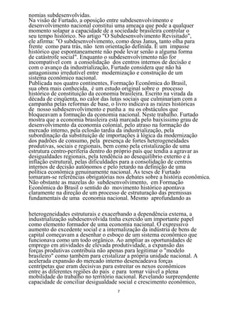 nomias subdesenvolvidas.
Na visão de Furtado, a oposição entre subdesenvolvimento e
desenvolvimento nacional constitui uma ameaça que pode a qualquer
momento solapar a capacidade de a sociedade brasileira controlar o
seu tempo histórico. No artigo "O Subdesenvolvimento Revisitado",
ele afirma: "O subdesenvolvimento, como deus Janus, tanto olha para
frente como para trás, não tem orientação definida. É um impasse
histórico que espontaneamente não pode levar senão a alguma forma
de catástrofe social". Enquanto o subdesenvolvimento não for
incompatível com a consolidação dos centros internos de decisão e
com o avanço da industrialização, Furtado considera que não há
antagonismo irredutível entre modernização e construção de um
sistema econômico nacional.
Publicada nos quatro continentes, Formação Econômica do Brasil,
sua obra mais conhecida, é um estudo original sobre o processo
histórico de constituição da economia brasileira. Escrito na virada da
década de cinqüenta, no calor das lutas sociais que culminariam com a
campanha pelas reformas de base, o livro indicava as raízes históricas
de nosso subdesenvolvimento e punha a nu os obstáculos que
bloqueavam a formação da economia nacional. Neste trabalho. Furtado
mostra que a economia brasileira está marcada pelo baixíssimo grau de
desenvolvimento da economia colonial, pelo atraso na formação do
mercado interno, pela eclosão tardia da industrialização, pela
subordinação da substituição de importações à lógica da modernização
dos padrões de consumo, pela presença de fortes heterogeneidades
produtivas, sociais e regionais, bem como pela cristalização de uma
estrutura centro-periferia dentro do próprio país que tendia a agravar as
desigualdades regionais, pela tendência ao desequilíbrio externo e à
inflação estrutural, pelas dificuldades para a consolidação de centros
internos de decisão autônomos e pelo retardo na definição de uma
política econômica genuinamente nacional. As teses de Furtado
tornaram-se referências obrigatórias nos debates sobre a história econômica.
Não obstante as mazelas do subdesenvolvimento, em Formação
Econômica do Brasil o sentido do movimento histórico apontava
claramente na direção de um processo de estruturação das premissas
fundamentais de uma economia nacional. Mesmo aprofundando as

heterogeneidades estruturais e exacerbando a dependência externa, a
industrialização subdesenvolvida tinha exercido um importante papel
como elemento formador de uma economia nacional. O expressivo
aumento do excedente social e a internalização da indústria de bens de
capital começavam a desenhar o esboço de um sistema econômico que
funcionava como um todo orgânico. Ao ampliar as oportunidades de
emprego em atividades de elevada produtividade, a expansão das
forças produtivas contribuía não apenas para legitimar o "modelo
brasileiro" como também para cristalizar a própria unidade nacional. A
acelerada expansão do mercado interno desencadeava forças
centrípetas que eram decisivas para estreitar os nexos econômicos
entre as diferentes regiões do país e para tornar viável a plena
mobilidade do trabalho no território nacional. Revelando surpreendente
capacidade de conciliar desigualdade social e crescimento econômico,
                                     7
 