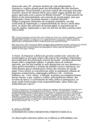 riência dos anos 20 - primeiro decênio de vida independente - é
ilustrativa e explica grande parte das dificuldades dos dois decênios
subseqüentes. Nesse período o governo central não consegue arrecadar
recursos, através do sistema fiscal, para cobrir sequer metade dos seus
gastos agravados com a guerra na Banda Oriental80. O financiamento do
déficit se faz principalmente com emissão de moeda-papel, mais que
duplicando o meio circulante durante o referido decênio81.
Dadas as pequenas dimensões da economia monetária, seu alto
coeficiente de importação e a impossibilidade de elevar a tarifa adua-
neira, os efeitos das emissões de moeda-papel se concentravam na
taxa de câmbio, duplicando o valor em mil-réis da libra esterlina entre
1822 e1830.

(80) O governo português, prevalecendo se da confusão que reinava nas colônias espanholas, ocupara a
chamada Banda Oriental do Uruguai, em 1815. a qual passou a ser a província Cisplatina do Brasil.
Ajudados pelos argentinos, os uruguaios se revoltaram em 1825 e conseguiram, com os auspícios da
Inglaterra,que sua independência fosse reconhecida pelas duas potências vizinhas.
(81) Entre 1624 e 1829 o governo do Brasil conseguiu alguns empréstimos externos, sebem que emcondições
extremamente onerosas, no montante real de 4.8 milhões de libras. Esses recursos foram, entretanto,
totalmente absorvidos nos gastos diretos da independência, inclusive parte da indenização de 2
milhões de libras paga a Portugal.



A forma de financiar o déficit do governo central com emissões de
moeda-papel ea elevação relativa dós preços dos produtos importados -
provocada pela desvalorização externa da moeda - incidiam particular-
mente sobre a população urbana. A grande classe de senhores
agrícolas, que em boa medida se auto-abasteciam em seus domínios e
cujos gastos monetários o sistema de trabalho escravo amortecia, era
relativamente pouco afetada pelos efeitos das emissões de moeda-
papel. Esses efeitos se concentravam sobre as populações urbanas de
pequenos comerciantes, empregados públicos e do comércio,
militares, etc. Com efeito, a inflação acarretou um empobrecimento
dessas classes, o que explica o caráter principalmente urbano das
revoltas da época e o acirramento do ódio contra os portugueses, os
quais sendo comerciantes eram responsabilizados pelos males que
acabrunhavam o povo82.

(82) Houve inúmeras revoltas de guarniçôes militares sem qualquer explicação plausível que nâo seja o
"aumento da indisciplina', na linguagem dos historiadores. "No Pará - diz João Ribeiro -as tropas
amotinadasdetinham osgenerais, aprisionavam ou assassinavam os governadores,com o auxilio faccioso
de todos os desordeiros e só ao cabo de quatro anos se pode (...) restabelecer a ordem e o prestigio da
autoridade.* Em Pernambuco a 'tropa saqueou a cidade: a discórdia durou outros tantos anos. (...) No
Maranhão, os anarquistas tentaram eliminar o escol da sociedade".História do Brasa. 16* ed.. p. 377-8.
O descontentamento contra os portuguesesé outra manifestação do mesmo fenômeno, sendo o caso mais
nacionalização do comércio a varejo, e ate a expulsão dos portugueses não-figados pela família às
dias de maior tumulto". Op. cit.. p. 389.




CAPÍTULO XVIII
CONFRONTO COM O DESENVOLVIMENTO DOS EUA

As observações anteriores põem em evidência as dificuldades cria-
                                                    72
 