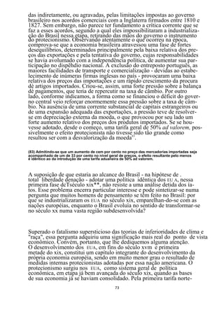das indiretamente, ou agravadas, pelas limitações impostas ao governo
brasileiro nos acordos comerciais com a Inglaterra firmados entre 1810 e
1827. Sem embargo, não parece ter fundamento a crítica corrente que se
faz a esses acordos, segundo a qual eles impossibilitaram a industrializa-
ção do Brasil nessa etapa, retirando das mãos do governo o instrumento
do protecionismo. Observando atentamente o que ocorreu na época,
comprova-se que a economia brasileira atravessou uma fase de fortes
desequilíbrios, determinados principalmente pela baixa relativa dos pre-
ços das exportações e pela tentativa do governo, cujas responsabilidades
se havia avolumado com a independência política, de aumentar sua par-
ticipação no dispêhdio nacional. A exclusão do entreposto português, as
maiores facilidades de transporte e comercialização - devidas ao estabe-
lecimento de inúmeras firmas inglesas no país - provocaram uma baixa
relativa dos preços das importações e um rápido crescimento da procura
dè artigos importados. Criou-se, assim, uma forte pressão sobre a balança
dè pagamentos, que teria de repercutir na taxa de câmbio. Por outro
lado, conforme indicamos, a forma como se financiou o déficit do gover-
no central veio reforçar enormemente essa pressão sobre a taxa de câm-
bio. Na ausência de uma corrente substancial de capitais estrangeiros ou
de uma expansão adequada das exportações, a pressão teve de resolver-
se em depreciação externa da moeda, o que provocou por seu lado um
forte aumento relativo dos preços dos produtos importados. Se se hou-
vesse adotado, desde o começo, uma tarifa geral de 50% ad valorem, pos-
sivelmente o efeito protecionista não tivesse83sido tão grande como
resultou ser com a desvalorização da moeda .

(83) Admitindo-se que um aumento de cem por cento no preço das mercadorias importadas seja
acompanhado de um de 33 por cento no nível geral de preços, o efeito resultante pelo menos
é idêntico ao da introdução de uma tarifa aduaneira de 50% ad valorem.



A suposição de que estaria ao alcance do Brasil - na hipótese de .
total liberdade denação - adotar uma política idêntica dos EU A, nessa
primeira fase dcTséculo xix**, não resiste a uma análise detida dos ía-
tos. Esse problema encerra particular interesse e pode sintetizar-se numa
pergunta que muitos homens de pensamento se têm feito no Brasil: por
que se industrializaram os EUA no século xix, emparelhan-do-se com as
nações européias, enquanto o Brasil evoluía no sentido de transformar-se
no século xx numa vasta região subdesenvolvida?


Superado o fatalismo supersticioso das teorias de inferioridades de clima e
"raça", essa pergunta adquiriu uma significação mais real do ponto de vista
econômico. Convém, portanto, que lhe dediquemos alguma atenção.
O desenvolvimento dos EUA, em fins do século xvm e primeira
metade do xix, constitui um capítulo integrante do desenvolvimento da
própria economia européia, sendo em muito menor grau o resultado de
medidas internas protecionistas adotadas por essa nação americana. O
protecionismo surgiu nos EUA, como sistema geral de política
econômica, em etapa já bem avançada do século xix, quando as bases
de sua economia já se haviam consolidado. Pela primeira tarifa norte-
                                              73
 