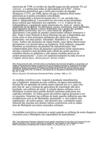 americana de 1789, os tecidos de algodão pagavam tão-somente 5% ad
valorem, e a média para todas as mercadorias era 8,59o85. Vários
ajustamentos permitiram que a tarifa para tecidos de algodão
alcançasse 17,5%, em 1808, época em que a indústria têxtil norte-
americana já se podia considerar consolidada.
Para compreender o desenvolvimento dos EUA no. período ime-
diato à independência, é necessário ter em conta as peculiaridades
dessa colônia que indicamos nos capítulos v e vi. A época de sua
independência, a população norte-americana era mais ou menos da
magnitude da do Brasil. As diferenças sociais, entretanto, eram profundas,
pois enquanto nô,Brasil a classe dominante era o grupo dos grandes
agricultores escravistas, nos EUA uma classe de pequenos
agricultores é um grupo de grandes comerciantes urbanos dominava o
país. Nada é mais ilustrativo dessa diferença do que a disparidade que
existe entre os dois principais intérpretes dos ideais das classes
dominantes nos dois países: Alexander Hamilton e o Visconde de
Cairu. Ambos são discípulos de Adam Smith, cujas idéias absorveram
diretamente e na mesma época na Inglaterra. Sem embargo, enquanto
Hamilton se transforma em paladino da industrialização, mal
compreendida pela classe de pequenos agricultores norte-americanos,
advoga e promove uma decidida ação estatal de caráter positivo -
estímulos diretos às indústrias e não apenas medidas passivas de
caráter protecionista86-, Cairu crê supersticiosamente na mão invisível
e repete: deixai fazer, deixai passar, deixai vender.

(84) Esse ponto de vista, corrente entre os estudiosos da economia brasileira, é esposado, por
nação norte-americana seguiu no período de sua lormação econômica. Produtores de artigos
coloniais, diante de um mundo fechado por policias coloniais (alusão de SIMONSEN a um dos
dislates da versão portuguesa do Tratado de Comércio de 1810, no qual se traduziu policy
por policia), tornamo-nos. no entanto, campeões de um liberalismo econômico na América'.
Op. cit.. p. 406.
(85) UGO RASBCNO.The American Commercial Policy. Londres, 1895. p. 117.


As medidas restritivas com respeito à produção manufatureira
que a Inglaterra impunha às suas colônias, na época mercantilista,
tiveram de ser aplicadas de forma muito especial nos EUA, pelo sim-
ples fato de que o sistema de agricultura de exportação não dera
resultado nas colônias do norte. A relação dessas colônias com a
Metrópole evoluíra num sentido distinto conforme indicamos nos
capítulos referidos. As linhas gerais da política inglesa passaram a ser
as seguintes: fomentar nas colônias do norte aquelas indústrias que não
competissem com as da Metrópole, permitindo a esta reduzir suas
importações de outros países; não permitir que a produção manu-
fatureira das mesmas nos demais setores concorresse com as indús-
trias da Metrópole em outros mercados coloniais.

As medidas coercitivas começam a surgir quando as colônias do norte chegam a
concorrer com a Metrópole nas exportações de manufaturas87.

(86) "He (Alexander Hamilton) attached much grealer importance to bounties and premiums to be
granted directly to the various branches ot industries, and insisted on the adoption oi them
either exclusively orconjointly with customs duties'. UGO RABSENO,op. c/f., p. 137.
                                               74
 