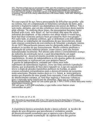 (87) 'The first oi those was an act passed in 1699, upon the complaint oi English manutacturers and
merchants, to the eflect that the colonists were exporling wool and woolens to toreign markets
in competition with those oi Great Britain. (...) In 1732 Parliamentprohibited the exportation
from one colony to another, or trom the colonies to England or Europa, ot riats manulactured
<n America. "VcronS.CLA«,Hisf»y oiManufactures in lhe United States, 1609-1860. Washington.
1916. p. 22-23.



No caso especial do aço, houve preocupação de dificultar sua produ- -ção
na colônia, mas em compensação se fomentou a produção do ferro, para
permitir à Inglaterra reduzir sua dependência dos países do Báltico. Não é
sem razão, portanto, que um dos estudiosos mais criteriosos desta matéria
pôde afirmar: "In studying those times, the presumption becomes better
defined with every new detail of fact revealed, that upon the whole
industrial development of the colonies was about where it would have
been had their economic policies been governed by their own people"88.
Por outro lado, as próprias colônias, que se defrontam com dificuldades
para efetuar as importações de manufaturas de que necessitavam, desde
cedo criaram consciência da conveniência de fomentar a produção interna.
Já em 1655 Massachusetts passou uma lei obrigando todas as famílias a
produzir os tecidos de que necessitassem. Muitas colônias proibiam a
exportação de certas matérias-primas, como couros, para que fossem
manufaturadas localmente. Por último cabe referir o extraordinário avanço
da indústria da construção naval, a qual desempenharia um papel
fundamental no desenvolvimento ocorrido na época das guerras
napoleônicas. Já antes da independência as três quartas 89
                                                        partes do comércio
norte-americano se realizavam em seus próprios barcos .
Â guerra de independência, cortando por vários anos todo
suprimento de manufaturas inglesas, criou um forte estímulo à produção
interna, que já dispunha de base para expandir-se. Logo em seguida teve
início a etapa de grandes transtornos políticos na Europa, os quais
criaram estímulos extraordinários para o desenvolvimento da economia
norte-americana. Durante muitos anos os EUA foram a única potência
neutra que dispunha de uma grande frota mercante. Com as dificuldades
de abastecimento europeu, as Anti-lhas inglesas e francesas voltam-se
para o mercado norte-americano de alimentos. Para que se tenha idéia
dessa prosperidade, basta ter em conta que de 1789 a 1810 a frota mercante norte-
americana cresceu de
202 mil para 1.425.000 toneladas, e que todos esses barcos eram
construídos no país90.


(88) V. S. CUWK, op. c/f., p. 30.
(89) 'According Io one eslimate 30% ot lhe 7.700 vessels tlying the Brilish flag in 1775 were
American bum. and 75% of American commerce were carried inherown bottoms.'F. S. S>W *ON.op.
cit.. p. 91.


A experiência técnica acumulada desde a época colonial, a lucidez de
alguns de seus dirigentes que perceberam o verdadeiro sentido
do desenvolvimento econômico que se operava com a Revolução
Industrial, e a grande acumulação de capitais da fase das guerras
                                                75
 