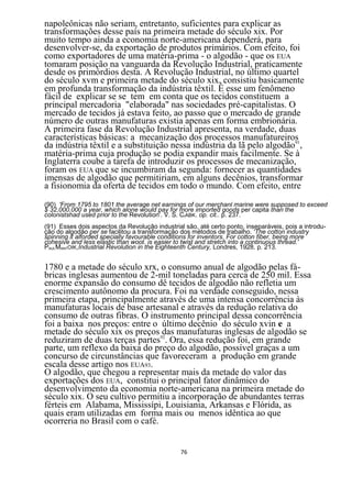 napoleônicas não seriam, entretanto, suficientes para explicar as
transformações desse país na primeira metade do século xix. Por
muito tempo ainda a economia norte-americana dependerá, para
desenvolver-se, da exportação de produtos primários. Com efeito, foi
como exportadores de uma matéria-prima - o algodão - que os EUA
tomaram posição na vanguarda da Revolução Industrial, praticamente
desde os primórdios desta. A Revolução Industrial, no último quartel
do século xvm e primeira metade do século xix, consistiu basicamente
em profunda transformação da indústria têxtil. É esse um fenômeno
fácil de explicar se se tem em conta que os tecidos constituem a
principal mercadoria "elaborada" nas sociedades pré-capitalistas. O
mercado de tecidos já estava feito, ao passo que o mercado de grande
número de outras manufaturas existia apenas em forma embrionária.
A primeira fase da Revolução Industrial apresenta, na verdade, duas
características básicas: a mecanização dos processos manufatureiros
da indústria têxtil e a substituição nessa indústria da lã pelo algodão91,
matéria-prima cuja produção se podia expandir mais facilmente. Se à
Inglaterra coube a tarefa de introduzir os processos de mecanização,
foram os EUA que se incumbiram da segunda: fornecer as quantidades
imensas de algodão que permitiriam, em alguns decênios, transformar
a fisionomia da oferta de tecidos em todo o mundo. Com efeito, entre
(90) 'From 1795 to 1801 the average net earnings of our merçhanl marine were supposed to exceed
$ 32,000.000 a year, which alone would pay for more imported goods per capita than the
colonistshad used prior to the Revolution'. V. S. CIABK. op. cit.. p. 237.
(91) Esses dois aspectos da Revolução industrial são, até certo ponto, inseparáveis, pois a introdu-
ção do algodão per se facilitou a transformação dos métodos de trabalho. 'The cotton industry
spinning it alforded specially favourable conditions for inventors. For cotton fiber, being more
cohesive and less elastic than woot. is easier to twist and stretch into a continuous thread.'
PAULMANTOIK,Industrial Revolution in the Eighteenth Century, Londres, 1928. p. 213.


1780 e a metade do século xrx, o consumo anual de algodão pelas fá-
bricas inglesas aumentou de 2-mil toneladas para cerca de 250 mil. Essa
enorme expansão do consumo dê tecidos de algodão não refletia um
crescimento autônomo da procura. Foi na verdade conseguido, nessa
primeira etapa, principalmente através de uma intensa concorrência às
manufaturas locais de base artesanal e através da redução relativa do
consumo de outras fibras. O instrumento principal dessa concorrência
foi a baixa nos preços: entre o último decênio do século xvin e a
metade do século xix os preços 92 manufaturas inglesas de algodão se
                                das
reduziram de duas terças partes . Ora, essa redução foi, em grande
parte, um reflexo da baixa do preço do algodão, possível graças a um
concurso de circunstâncias que favoreceram a produção em grande
escala desse artigo nos EUA93.
O algodão, que chegou a representar mais da metade do valor das
exportações dos EUA, constitui o principal fator dinâmico do
desenvolvimento da economia norte-americana na primeira metade do
século xix. O seu cultivo permitiu a incorporação de abundantes terras
férteis em Alabama, Mississípi, Louisiania, Arkansas e Flórida, as
quais eram utilizadas em forma mais ou menos idêntica ao que
ocorreria no Brasil com o café.


                                                76
 