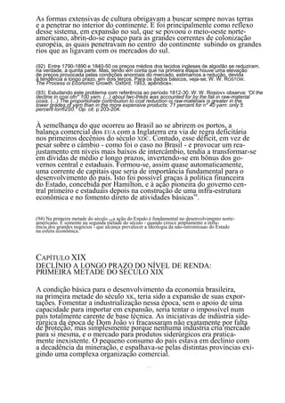 As formas extensivas de cultura obrigavam a buscar sempre novas terras
e a penetrar no interior do continente. E foi principalmente como reflexo
desse sistema, em expansão no sul, que se povoou o meio-oeste norte-
americano, abrin-do-se espaço para as grandes correntes de colonização
européia, as quais penetravam no centro do continente subindo os grandes
rios que as ligavam com os mercados do sul.

(92) Entre 1790-1890 e 1840-50 os preços médios dos tecidos ingleses de algodão se reduziram.
na verdade, à quinta parte. Mas, tendo em conta que na primeira etapa houve uma elevação
de preços provocada pelas condições anormais do mercado, estimamos a redução, devida
à tendência a longo prazo, em dois terços. Para os dados básicos, veja-se; W. W. ROSTOW .
The Process oi Economic Growth. Oxford, 1953, apêndice«.
(93) Estudando este problema com referência ao período 1812-30. W. W. Rosiov» observa: 'OI the
decline in cosi ofn* 100 yarn. (...) aboul twc-thkds was accounted for by lhe fali in raw-material
cosis. (...) The proportionate contribuiion to cost reduction oi raw-materiais is greater in the
lower grades of yarn than in the more expensive products: 71 percent for n* 40 yarn: only 5
percent lorrfi2S0." Op. cit. p 203-204.


À semelhança do que ocorreu ao Brasil ao se abrirem os portos, a
balança comercial dos EUA com a Inglaterra era via de regra deficitária
nos primeiros decênios do século XDC. Contudo, esse déficit, em vez de
pesar sobre o câmbio - como foi o caso no Brasil - e provocar um rea-
justamento em níveis mais baixos de intercâmbio, tendia a transformar-se
em dívidas de médio e longo prazos, invertendo-se em bônus dos go-
vernos central e estaduais. Formou-se, assim quase automaticamente,
uma corrente de capitais que seria de importância fundamental para o
desenvolvimento do país. Isto foi possível graças à política financeira
do Estado, concebida por Hamilton, e à ação pioneira do governo cen-
tral primeiro e estaduais depois na construção de uma infra-estrutura
econômica e no fomento direto de atividades básicas94.

(94) Na primeira metade do século XKa ação do Estado é fundamental no desenvolvimento norte-
americano. É somente na segunda metade do século - quando cresce amplamente a influ-
ência dos grandes negócios - que alcança prevalecer a ideologia da nâo-intromissao do Estado
na esfera econômica.




CAPÍTULO XIX
DECLÍNIO A LONGO PRAZO DO NÍVEL DE RENDA:
PRIMEIRA METADE DO SÉCULO XIX

A condição básica para o desenvolvimento da economia brasileira,
na primeira metade do século XK, teria sido a expansão de suas expor-
tações. Fomentar a industrialização nessa época, sem o apoio de uma
capacidade para importar em expansão, seria tentar o impossível num
país totalmente carente de base técnica. As iniciativas de indústria side-
rúrgica da época de Dom João vi fracassaram não exatamente por falta
de proteção, mas simplesmente porque nenhuma indústria cria mercado
para si mesma, e o mercado para produtos siderúrgicos era pratica-
mente inexistente. O pequeno consumo do país estava em declínio com
a decadência da mineração, e espalhava-se pelas distintas províncias exi-
gindo uma complexa organização comercial.
                                                   77
 