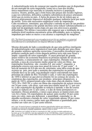 A industrialização teria de começar por aqueles produtos que já dispunham
de um mercado de certa magnitude, como era o caso dos tecidos,
única manufatura cujo mercado se estendia inclusive à população
escrava. Ocorre, porém, que a forte baixa dos preços dos tecidos ingleses,
a que nos referimos, dificultou a própria subsistência do pouco artesanato
têxtil que já existia no país. A baixa de preços foi de tal ordem que se
tornava praticamente impossível defender qualquer indústria local por meio
de tarifas. Teria sido necessário estabelecer cotas de importação.
Cabe reconhecer, entretanto, que dificultar a entrada no país de um produto
cujo preço apresentava tão grande declínio seria reduzir substancialmente a r
enda real da população numa etapa em que esta atravessava grandes
dificuldades. Por último é necessário não esquecer que a instalação de uma
indústria têxtil moderna encontraria sérias dificuldades, pois os ngleses
impediam por todos os meios a seu alcance a exportação de máquinas95.
(95) 'The British Government took every precaulion to preveni the new machinery, or a practical
knowtedge of it, from leaving that country, and British agents even shipped back to England such
norte-americana tez-se principalmente com máquinas fabricadas no próprio


Mesmo deixando de lado a consideração de que uma política inteligente
de industrialização seria impraticável num país dirigido por uma classe
de grandes senhores agrícolas escravistas, é necessário reconhecer que a
primeira condição para o êxito daquela política teria sido uma firme e
ampla expansão do setor exportador. A causa principal do grande
atraso relativo da economia brasileira na primeira metade do século xrx
foi, portanto, o estancamento de suas exportações. Durante esse
período, a taxa de crescimento médio anual do valor em libras das
exportações brasileiras não excedeu 0,8 por cento96, enquanto 97a
população crescia com uma taxa anual de cerca de 13 por cento . A
taxa de aumento de 0,8 não nos dá, entretanto, uma idéia exata do que
ocorreu no país, pois todo o aumento das exportações no período
referido deve-se ao café, cuja produção estava concentrada nas áreas
próximas da cidade do Rio. Excluído o café, o valor das exportações
de 1850 é inferior ao que provavelmente foi no começo do século. As
estatísticas das exportações, por produtos principais (disponíveis a
partir de 1821), proporcionam uma visão mais clara da matéria. Entre
1821-30 e 1841-50, o valor em libras das exportações de açúcar cresceu
em 24 por cento, vale dizer, com uma taxa média anual de 1,1 por cen-
to; o das exportações de algodão se reduziu à metade; o das de couros
e peles se reduziu em 12 por cento, e o das de fumo permaneceu es-
tacionário. Desses produtos, o único cujos preços se mantiveram está-
veis foi o fumo. Os exportadores de açúcar, para receber 24 por cento
mais em valor, mais que dobraram a quantidade exportada; os de
algodão receberam a metade do valor, exportando apenas 10 por cento
menos, e os de couros e peles mais que dobraram a quantidade para
receber um valor em 12 por cento inferior.
pais. o que foi possível graças à cooperação de operários especializados ingleses que emigraram
escapando ao controle das autoridades britânicas. A possibilidade de alcançar grandes lucros, numa
economia cujo mercado se expandia rapidamente, induzia a correr os riscos.
(96) Estimamos em 4 milhões de libras as exportações de 1800. com base em dados publicados por
SIMONSEN, op. cit. Em 1849-50 o valor das exportações foi de 5.932 000 libras. Anuário Estatístico do
Brasil, 1939-40, p. 1.358. Os demais dados relativos ao comércio exterior do Brasil, a partir de 1821, sâo
dessa mesma fonte.

                                                           78
 