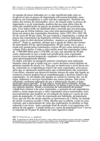 (97) A taxa de 1,3 se baseia na comparação da população de 1850 (7 milhões) com a de 1808 (4 milhões).
Para as estimativas da população do Brasil do século xa. veja-se Anuário Estatístico, cit.. p. 1.29


As quedas de preço indicadas per se não significam tudo, pois se-
ria possível que os.preços de importação estivessem baixando, man-
tendo-se em conseqüência o valor real das exportações. Somente um
índice dos termos do intercâmbio, isto é, da relação entre os preços de
importação e os de exportação, poderia dar-nos uma idéia clara do
efeito das modificações de preços na produtividade da economia do
país. Esse índice pode ser elaborado para o período que nos preocupa,
se bem que de forma indireta, mas com uma aproximação razoável. A
baixa nos preços das exportações brasileiras, entre 1821-30 e 1841-50,
foi de cerca de 40 por cento. No que respeita a importações, o índice de
preços das exportações da Inglaterra constitui uma boa indicação. Esse
índice, 98
         entre os dois decênios referidos, manteve-se perfeitamente
estável . Pode-se, portanto, afirmar que a queda do índice dos termos
do intercâmbio foi de, aproximadamente, 40 por cento, isto é, que a
renda real gerada pelas exportações cresceu 40 por cento menos que o
volume físico destas. Como o valor médio anual das exportações subiu
de 3.900.000 libras para 5.470.000, ou seja, um aumento de 40 por
cento, depreende-se que a renda real gerada pelo setor exportador
cresceu nessa mesma proporção, enquanto o esforço produtivo nesse
setor aproximadamente dobrara.
Os dados referidos no parágrafo anterior constituem uma indicação
bastante clara de que a renda real per capita declinou sensivelmente na
primeira metade do século XJX. Para que se mantivesse o nível dessa ren-
da, reduzindo-se a importância relativa do setor exportador, seria neces-
sário que se operassem modificações que evidentemente não ocorreram.
Com efeito, somente um desenvolvimento intenso do setor não ligado ao
comércio exterior poderia haver contrabalançado o declínio relativo das
exportações. As atividades não ligadas ao comércio exterior são, via de
regra, indústrias e serviços localizados nas zonas urbanas. Não existe,
entretanto, nenhuma indicação de que a urbanização do país se haja
acelerado nesse período99. O que houve, muito provavelmente, foi um
alimento relativodo setor de subsistência, na forma a que já nos referimos
em capítulo anterior. Sendo a economia de subsistência de produü^
vidade bem inferior à do setor exportador, o aumento de sua importância
relativa, numa etapa em que o setor exportador estava estacionário, teria
necessariamente que traduzir-se em redução da renda per capita do con-
junto da população. O valor da exportação por habitante, da população
livre, que em fins do século anterior se aproximava de 2 libras, na metade
do século xa pouco excedia 1 libra. Mesmo que se admita, como no caso
extremo, que a participação do valor das exportações no produto se haja
reduzido a um sexto - para o período final do século xvra sugerimos a hi-
pótese de um quarto - a renda média per capita da população livre100 ter-se-
ia reduzido de 50 para 43 dólares de valor aquisitivo atual.

(98) W. W.ROSTOW.op. cit.. apêndicem.
(99) A população da cidade do Rio de Janeiro, centro urbano mais próspero do pais nessa época. cresceu
aparentemente com a taxa anual da 1.3 por cento, idêntica à do conjunto da população do pais. Vejam-se
as estimativasda população dessa cidade no Anuário Estatístico, cit, p. 1.294.

                                                        79
 