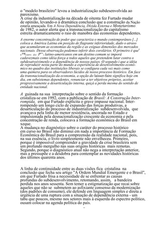 o "modelo brasileiro" levou a industrialização subdesenvolvida ao
paroxismo.
A crise da industrialização na década de oitenta fez Furtado mudar
de opinião, levando-o à dramática conclusão que a construção da Nação
estaria ameaçada. Em A Nova Dependência, Dívida Externa e Monetarismo
de 1982, o autor alerta que a transnacionalização do capitalismo
estreita dramaticamente o raio de manobra das economias dependentes.
A enorme concentração de poder que caracteriza o mundo contemporâneo [...]
coloca a América Latina em posição de flagrante inferioridade, dado o atraso
que acumularam as economias da região e as exíguas dimensões dos mercados
nacionais. Dessa observação podemos inferir dois corolários. O primeiro é que0
n™contro dos P s latino-americanos em um destino comum se imporâ
              ovo

cadavezmais como idéia-força a todos aqueles que pretendem lutar contra o
subdesatvoivimenlo e a dependência de nossos países. O segundo i que a idéia
de reproduzir nesta parte do mundo a experiência de desenvolvimento econô-
mico no quadro das instituições liberais se configura cada vez mais como
uma quimera para os observadores lúcidos de nosso processo histórico. Em face
da transnacionalização da economia, a opção do laisser-faire significa hoje em
dia, em subsistemas dependentes, renunciar a ter objetivos próprios, aceitar
progressivamente a desarticulação interna, quiçá a perda mesma do sentido de
entidade nacional.
A guinada na sua interpretação sobre o sentido da formação
cristaliza-se em 1992, com a publicação de Brasil: A Construção Inter-
rompida, em que Furtado explicita o grave impasse nacional. Inter-
rompendo um longo ciclo de expansão das forças produtivas, a
desarticulação do processo de industrialização subdesenvolvida, que
avançava pela linha de menor resistência, ancorada no Estado e
impulsionada pela desnacionalização crescente da economia e pela
concentração de renda, colocava a formação econômica do Brasil em
xeque.
A mudança no diagnóstico sobre o caráter do processo histórico
em curso no Brasil não diminui em nada a importância de Formação
Econômica do Brasil para a compreensão da realidade nacional, pois,
na sua essência, o livro simplesmente não envelheceu. Primeiro,
porque é impossível compreender a gravidade da crise brasileira sem
um profundo mergulho nas suas origens históricas mais remotas.
Segundo, porque o diagnóstico atual não nega a interpretação anterior,
mas a pressupõe e a desdobra para contemplar as novidades históricas
dos últimos quarenta anos.

A linha de continuidade entre as duas visões fica cristalina na
conclusão que fecha seu artigo "A Ordem Mundial Emergente e o Brasil",
em que Furtado frisa a necessidade de se enfrentar as causas
profundas do subdesenvolvimento, retomando, assim, a bandeira
perdida nos anos sessenta. Sem temer a estigmatização que recai sobre
aqueles que não se submetem ao asfixiante consenso da modernização
(dos padrões de consumo), ele defende em linguagem simples e direta a
urgência de uma ruptura com a situação de dependência externa - um
tabu que poucos, mesmo nos setores mais à esquerda do espectro político,
ousam colocar na agenda política do país.
                                         8
 