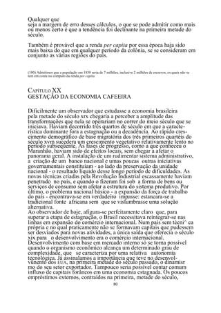 Qualquer que
seja a margem de erro desses cálculos, o que se pode admitir como mais
ou menos certo é que a tendência foi declinante na primeira metade do
século.
Também é provável que a renda per capita por essa época haja sido
mais baixa do que em qualquer período da colônia, se se consideram em
conjunto as várias regiões do país.

(100) Admitimos que a população em 1850 seria de 7 milhões, inclusive 2 milhões de escravos, os quais nâo se
tem em conta no computo da renda per capita.



CAPÍTULO XX
GESTAÇÃO DA ECONOMIA CAFEEIRA

Dificilmente um observador que estudasse a economia brasileira
pela metade do século xrx chegaria a perceber a amplitude das
transformações que nela se operariam no correr do meio século que se
iniciava. Haviam decorrido três quartos de século em que a caracte-
rística dominante fora a estagnação ou a decadência. Ao rápido cres-
cimento demográfico de base migratória dos três primeiros quartéis do
século xvm sucedera um crescimento vegetativo relativamente lento no
período subseqüente. As fases de progresso, como a que conheceu o
Maranhão, haviam sido de efeitos locais, sem chegar a afetar o
panorama geral. A instalação de um rudimentar sistema administrativo,
a criação de um banco nacional e umas poucas outras iniciativas
governamentais constituíam - ao lado da preservação da unidade
nacional - o resultado líquido desse longo período de dificuldades. As
novas técnicas criadas pela Revolução Industrial escassamente haviam
penetrado no país, e quando o fizeram foi sob a forma de bens ou
serviços de consumo sem afetar a estrutura do sistema produtivo. Por
último, o problema nacional básico - a expansão da força de trabalho
do país - encontrava-se em verdadeiro impasse: estancara-se a
tradicional fonte africana sem que se vislumbrasse uma solução
alternativa.
Ao observador de hoje, afigura-se perfeitamente claro que, para
superar a etapa de estagnação, o Brasil necessitava reintegrar-se nas
linhas em expansão do comércio internacional. Num país sem técni^ ca
própria e no qual praticamente não se formavam capitais que pudessem
ser desviados para novas atividades, a única saída que oferecia o século
xix para o desenvolvimento era o comércio internacional.
Desenvolvimento com base em mercado interno só se torna possível
quando o organismo econômico alcança um determinado grau de
complexidade, que se caracteriza por uma relativa autonomia
tecnológica. Já assinalamos a importância que teve no desenvol-
vünento dos EUA, na primeira metade do século passado, o dinamisr
mo do seu setor exportador. Tampouco seria possível contar comum
influxo de capitais forâneos em uma economia estagnada. Os poucos
empréstimos externos, contraídos na primeira, metade do século,
                                                         80
 