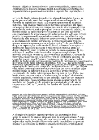 tiveram objetivos improdutivos e, como conseqüência, agravaram
enormemente a precária situação fiscal. Estagnadas as exportações e
impossibilitado o governo de aumentar o imposto das importações, o

serviço da dívida externa teria de criar sérias dificuldades fiscais, as
quais, por seu lado, contribuíram para reduzir o crédito público. A
corrente de capitais do século xix era principalmente de inversões
indiretas. Para levantar recursos nos mercados de capitais era neces-
sário apresentar projetos com perspectivas muito atrativas ou oferecer
garantias de juros subscritas por quem tivesse o necessário crédito. As
possibilidades de apresentar projetos atrativos em uma economia
estagnada teriam de ser praticamente nulas; por outro lado, que crédito
poderia ter o governo de um país de economia em decadência e cuja
capacidade para arrecadar impostos estava cerceada? Para contar com
a cooperação do capital estrangeiro, a economia deveria primeiro
retomar o crescimento com seus próprios meios101. As possibilidades
de que as exportações tradicionais do Brasil voltassem a recuperar o
dinamismo necessário para que o país entrasse em nova etapa de
desenvolvimento eram remotas na metade do século passado. Já nos
referimos à tendência declinante dos preços desses produtos. O
mercado do açúcar tornara-se cada vez menos promissor. O açúcar de
beterraba, cuja produção se desenvolvera no continente europeu na
etapa das guerras napoleô-nicas, enraizara-se em interesses criados
dentro de tradicionais mercados importadores. O mercado inglês continuava
a ser abastecido pelas colônias antilhanas. Nos EÜA, que constituíam
o mercado importador em mais rápida expansão, se desenvolvia amplamente
a produção da Louisiania, comprada dos franceses em 1803. Por último
cabe referir que surgira no mercado do açúcar um novo su-pridor cujas
possibilidades se definiam dia a dia como mais extraordinárias.
Desfrutando de fretes extremamente baixos para os EUA, Cuba, que
havia aberto os seus portos a "todas as nações amigas" ainda como
colônia espanhola, constituíra-se em principal supri-dor do mercado
norte-americano. Suas exportações que apenas alcançavam 20 mil
toneladas em fins do século anterior, pela metade do século xix já
superavam as 300 mil102, o triplo das vendas do Brasil na mesma
época.

passado em razão do conflito com o governo britânico, decorrente da persistência do tráfico
inglês continuaram por vários anos depois da suspensão do tráfico, sem que isto haja impedido
a criação de uma corrente apreciável de capitai. Quando em 1863 o governo inglês, preva-
lecendo-se de motivos fúteis, bloqueou o porto do Rio de Janeiro e aprisionou vários barcos
brasileiros com o objetivo de intimidar e submeter o governo imperial, houve um forte movi-
mento de protesto na Inglaterra, dirigido por grupos financeiros com interesses no Brasil. Num
artigo do Daily News de 12 de fevereiro de 1863 se lê: "Who oi us (...) can trade safely
with Brazil or any other country, who can buy Brazilian ot foreign bonds oi any kind, who
can with common prudence invest his money in the raitways shares oi small and delencehss
states (...) if mines like thisareto be sprung underhis feet bytvsown govmnmentfCitado por
A. K. MANCHESTSR, op. cA. p. 283.


A situação do algodão, segundo produto das exportações brasi-
leiras no começo do século, ainda era pior do que a do açúcar. A pro-
dução norte-americana, integrada nos interesses do grande mercado
importador inglês, beneficiando-se do rápido crescimento da procura
interna103, desfrutando de fretes relativamente baixos, organizada no
                                               81
 