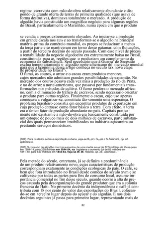 regime escravista com mão-de-obra relativamente abundante e dis-
pondo de grande oferta de terras de primeira qualidade (que usava de
forma destrutiva), dominava totalmente o mercado. A produção de
algodão havia constituído um magnífico negócio para algumas regiões
do Brasil, particularmente o Maranhão, numa época em que o produto

se vendia a preços extremamente elevados. Ao iniciar-se a produção
em grande escala nos EUA e ao transformar-se o algodão na principal
matéria-prima do comércio mundial, os preços se reduziram a menos
da terça parte e se mantiveram em torno desse patamar, com flutuações,
a partir do terceiro decênio do século passado. Com esse nível de preços
a rentabilidade do negócio algodoeiro era extremamente baixa no Brasil,
constituindo para as regiões que o produziam um complemento da
economia de subsistência. Será necessário que á Guerra de Secessão
exclua temporariamente o algodão norte-americano dó mercado mundial
para que a economia desse artigo conheça no século xrx nova etapa
de prosperidade no Brasil104.
O fumo, os couros, o arroz e o cacau eram produtos menores,
cujos mercados não admitiam grandes possibilidades de expansão. No
mercado dos couros pesava cada vez mais a produção do rio da Prata,
e no do arroz a norte-americana, que passava por fundamentais trans-
formações nos métodos de cultivo. O fumo perdera o mercado africa-
no, com a eliminação do tráfico de escravos, sendo necessário orientar
o produto para outras regiões. Finalmente o cacau, cujo uso apenas
começava a vulgarizar-se, constituía tão-somente uma esperança. O
problema brasileiro consistia em encontrar produtos de exportação em
cuja produção entrasse como fator básico a terra. Com efeito, a terra
era o único fator de produção abundante no país. Capitais pratica-
mente não existiam e a mão-de-obra era basicamente constituída por
um estoque de pouco mais de dois milhões de escravos, parte substan-
cial dos quais permaneciam imobilizados na indústria açucareira ou
prestando serviços domésticos.


(102) Para os dados sobre a exportação cubana, veja-se RAUIRO GUERRA Y SA SANCHEZ, op. cit..
apêndice n.

(103) O consumo de algodão nos EUA aumentou de uma media anual de 32,5 milhões de libras-peso
em 1804-14, para 239 milhões em 1844-54; na Inglaterra o aumento (oi de 89 milhões em
1811-19, para 640 milhões em 1845-54. Veja-se W. W. Rosrow, op. cit., apêndice i.


Pela metade do século, entretanto, já se definira a predominância
de um produto relativamente novo, cujas características de produção
correspondiam exatamente às condições ecológicas do país. O café, se
bem que fora introduzido no Brasil desde começo do século xvm e se
cultivasse por todas as partes para fins de consumo local, assume im-
portância comercial no fim desse século, quando ocorre a alta de pre-
ços causada pela desorganização do grande produtor que era a colônia
francesa do Haiti. No primeiro decênio da independência o café já con-
tribuía com 18 por cento do valor das exportações do Brasil, colocan-
do-se em terceiro lugar depois do açúcar e do algodão. E nos dois
decênios seguintes já passa para primeiro lugar, representando mais de
                                                   82
 