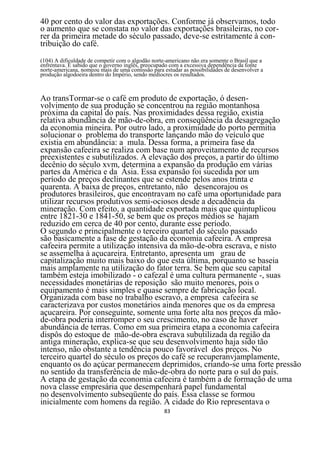 40 por cento do valor das exportações. Conforme já observamos, todo
o aumento que se constata no valor das exportações brasileiras, no cor-
rer da primeira metade do século passado, deve-se estritamente à con-
tribuição do café.
(104) A dificuldade de competir com o algodão norte-americano não era somente o Brasil que a
enfrentava. É sabido que o governo inglês, preocupado com a excessiva dependência da fonte
norte-americana, nomeou mais de uma comissão para estudar as possibilidades de desenvolver a
produção algodoeira dentro do Império, sendo medíocres os resultados.



Ao transTormar-se o café em produto de exportação, ó desen-
volvimento de sua produção se concentrou na região montanhosa
próxima da capital do país. Nas proximidades dessa região, existia
relativa abundância de mão-de-obra, em conseqüência da desagregação
da economia mineira. Por outro lado, a proximidade do porto permitia
solucionar o problema do transporte lançando mão do veículo que
existia em abundância: a mula. Dessa forma, a primeira fase da
expansão cafeeira se realiza com base num aproveitamento de recursos
preexistentes e subutilizados. A elevação dos preços, a partir do último
decênio do século xvm, determina a expansão da produção em várias
partes da América e da Ásia. Essa expansão foi sucedida por um
período de preços declinantes que se estende pelos anos trinta e
quarenta. A baixa de preços, entretanto, não desencorajou os
produtores brasileiros, que encontravam no café uma oportunidade para
utilizar recursos produtivos semi-ociosos desde a decadência da
mineração. Com efeito, a quantidade exportada mais que quintuplicou
entre 1821-30 e 1841-50, se bem que os preços médios se hajam
reduzido em cerca de 40 por cento, durante esse período.
O segundo e principalmente o terceiro quartel do século passado
são basicamente a fase de gestação da economia cafeeira. A empresa
cafeeira permite a utilização intensiva da mão-de-obra escrava, e nisto
se assemelha à açucareira. Entretanto, apresenta um grau de
capitalização muito mais baixo do que esta última, porquanto se baseia
mais amplamente na utilização do fator terra. Se bem que seu capital
também esteja imobilizado - o cafezal é uma cultura permanente -, suas
necessidades monetárias de reposição são muito menores, pois o
equipamento é mais simples e quase sempre de fabricação local.
Organizada com base no trabalho escravo, a empresa cafeeira se
caracterizava por custos monetários ainda menores que os da empresa
açucareira. Por conseguinte, somente uma forte alta nos preços da mão-
de-obra poderia interromper o seu crescimento, no caso de haver
abundância de terras. Como em sua primeira etapa a economia cafeeira
dispôs do estoque de mão-de-obra escrava subutilizada da região da
antiga mineração, explica-se que seu desenvolvimento haja sido tão
intenso, não obstante a tendência pouco favorável dos preços. No
terceiro quartel do século os preços do café se recuperanvjamplamente,
enquanto os do açúcar permanecem deprimidos, criando-se uma forte pressão
no sentido da transferência de mão-de-obra do norte para o sul do país.
A etapa de gestação da economia cafeeira é também a de formação de uma
nova classe empresária que desempenhará papel fundamental
no desenvolvimento subseqüente do país. Essa classe se formou
inicialmente com homens da região. A cidade do Rio representava o
                                                   83
 