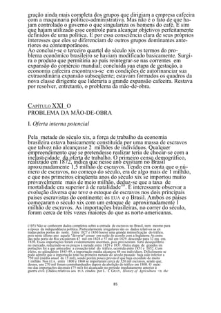 gração ainda mais completa dos grupos que dirigiam a empresa cafeeira
com a maquinaria político-administrativa. Mas não é o fato de que ha-
jam controlado o governo o que singulariza os homens do café. E sim
que hajam utilizado esse controle para alcançar objetivos perfeitamente
definidos de uma política. E por essa consciência clara de seus próprios
interesses que eles se diferenciam de outros grupos dominantes ante-
riores ou contemporâneos.
Ao concluir-se o terceiro quartel do século xix os termos do pro-
blema econômico brasileiro se haviam modificado basicamente. Surgi-
ra o produto que permitiria ao país reintegrar-se nas correntes em
expansão do comércio mundial; concluída sua etapa de gestação, a
economia cafeeira encontrava-se em condições de autofinanciar sua
extraordinária expansão subseqüente; estavam formados os quadros da
nova classe dirigente que lideraria a grande expansão cafeeira. Restava
por resolver, entretanto, o problema da mão-de-obra.


CAPÍTULO XXI O
PROBLEMA DA MÃO-DE-OBRA
I. Oferta interna potencial

Pela metade do século xix, a força de trabalho da economia
brasileira estava basicamente constituída por uma massa de escravos
que talvez não alcançasse 2 milhões de indivíduos. Qualquer
empreendimento que se pretendesse realizar teria de chocar-se com a
inelasticidade da oferta de trabalho. O primeiro censo demográfico,
realizado em 1872, indica que nesse ano existiam no Brasil
aproximadamente 1,5 milhão de escravos. Tendo em conta que o nú-
mero de escravos, no começo do século, era de algo mais de 1 milhão,
e que nos primeiros cinqüenta anos do século xix se importou muito
provavelmente mais de meio milhão, deduz-se que a taxa de
mortalidade era superior à de natalidade105. É interessante observar a
evolução diversa que teve o estoque de escravos nos dois principais
países escravistas do continente: os EUA e o Brasil. Ambos os países
começaram o século xix com um estoque de aproximadamente 1
milhão de escravos. As importações brasileiras, no correr do século,
foram cerca de três vezes maiores do que as norte-americanas.

(105) Não se conhecem dados completos sobre a entrada de escravos no Brasil, nem mesmo para
a época da independência política. Particularmente irregulares são os dados relativos as en
tradas pelos portos do norte. Entre 1827 e 1830 houve uma grande intensificação do tráfico,
pois neste último ano aquele "deveria* cessar em razão do acordo com a Inglaterra As entra
das pelo porto do Rio excederam 47 mil em 1828 e 57 mil em 1829. descendo para 32 mu em.
1830. Essas importações foram evidentemente anormais, pois provocaram forte desequilíbrio
no mercado, reduzindo-se os preços à metade entre 1829 e 1831. Outra etapa de grandes im
portações foi a que antecedeu a cessação total do tráfico, ocorrida entre 1851 e 1852. Com
efeito, no qüinqüênio 1845-49, a importação média alcançou 48 mu indivíduos. Dificilmente se
pode admitir que a importação total na primeira metade do século passado haja sido inferior a
750 mil (média anual de 15 mil), sendo porém pouco provável que haja excedido de muito
1 milhão. Nos EUA. entre 1800 e 1860 se importaram cerca de 320 mil escravos, sendo que,
desses, uns 270 mil foram contrabandeados depois da abolição do tráfico em 1808. O máxi
mo das importações decenais (75 mil) foi alcançado no período imediatamente anterior á
guerra civil. (Dados relativos aos EUA citados por L. C GRAY, History of Agricultura <n the


                                                       85
 