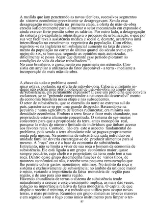 A medida que iam penetrando as novas técnicas, sucessivos segmentos
do sistema econômico preexistente se desagregavam. Sendo essa
desagregação muito rápida na primeira etapa, a oferta de mão-de-obra
crescia suficientemente para alimentar o setor mecanizado em expansão e
ainda exercer forte pressão sobre os salários. Por outro lado, a desagregação
do sistema pré-capítalista intensificava o processo de urbanização, o que por
sua vez facilitava a assistência médica e social e, destarte, acarretava uma
intensificação no crescimento vegetativo da população. Com efeito,
registrou-se na Inglaterra um substancial aumento na taxa de cresci-
mento da população no correr do último quartel do século xvm e pri-
meiro do xix, se bem que, segundo as opiniões mais autorizadas,
dificilmente se possa negar que durante 108 período pioraram as
                                           esse
condições de vida da classe trabalhadora .
No caso brasileiro, o crescimento era puramente em extensão. Con-
sistia em ampliar a utilização do fator disponível - a terra - mediante a
incorporação de mais mão-de-obra.

A chave de todo o problema econô-
mico estava, portanto, na oferta de mão-de-obra. Caberia entretanto in-
dagar não existia uma oferta potencial de mão-de-obra no amplo setor
de subsistência, em permanente expansão? É esse um problema qiie convém
esclarecer, se se "pretende compreender a natureza do desenvolvi" mento
da economia brasileira nessa etapa e nas subseqüentes.
O setor de subsistência, que se estendia do norte ao extremo sul do
país, caracterizava-se por uma grande dispersão. Baseando-se na
pecuária e numa agricultura de técnica rudimentar, era mínima sua
densidade econômica. Embora a terra fosse o fator mais abundante, sua
propriedade estava altamente concentrada. O sistema de ses-marias
concorrera para que a propriedade da terra, antes monopólio real,
passasse às mãos do número limitado de indivíduos que tinham acesso
aos favores reais. Contudo, não era este o aspecto fundamental do
problema, pois sendo a terra abundante não se pagava propriamente
renda pela mesma. Na economia de subsistência cada indivíduo ou
unidade familiar deveria encarregar-se de produzir alimentos para si
mesmo. A "roça" era e é a base da economia de subsistência.
Entretanto, não se limita a viver de sua roça o homem da economia de
subsistência. Ele está ligado a um grupo econômico maior, quase
sempre pecuário, cujo chefe é o proprietário da terra onde tem a sua
roça. Dentro desse grupo desempenha funções de vários tipos, de
natureza econômica ou não, e recebe uma pequena remuneração que
lhe permite cobrir gastos monetários mínimos. No âmbito da roça o
sistema é exclusivamente de subsistência; no âmbito da unidade maior
é misto, variando a importância da faixa monetária de região para
região, e de ano para ano numa região.
Havendo abundância de terras o sistema de subsistência tende
naturalmente a crescer e esse crescimento implica, as mais das vezes,
redução na importância relativa da faixa monetária. O capital de que
dispõe o roceiro é mínimo, e o método que utiliza para ocupar novas
terras, o mais primitivo. Reunidos em grupo abatem as árvores maiores
e em seguida usam o fogo como único instrumento para limpar o ter-
                                     87
 