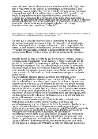 reno. Aí, entre troncos abatidos e tocos não destruídos pelo fogo, plan-
tam a roça. Para os fins estritos de alimentação de uma família, essa
técnica agrícola é suficiente. Tem-se repetido comumente no Brasil que
a causa dessa agricultura rudimentar está no "caboclo", quando o ca-
boclo é simplesmente uma criação da economia de subsistência.
Mesmo que dispusesse de técnicas agrícolas muito mais avançadas, o
homem da economia de subsistência teria que abandoná-las, pois o produto
de seu trabalho não teria valor econômico. A involução-das técnicas de
produção e da forma de organização do trabalho com o tempo
transformariam esse homem em "caboclo"10


(108) Para uma reconsideração recentedeste último problema, veja-se E. J. HOSSBWN,"The Brilish Standard of
Uving 1790-1850", em The Economc History Review. agosto. 1957.


Se bem que a unidade econômica mais importante da economia
de subsistência fosse realmente a roça, do ponto de vista social a uni-
dade mais significativa era a que tinha como chefe o proprietário das
terras. A este interessava basicamente que o maior número de pessoas
vivessem em suas terras, cabendo a cada um tratar de sua própria
subsistência. Dessa forma o senhor das terras, no momento oportuno,

poderia dispor da mão-de-obra de que necessitasse. Demais, dadas as
condições que prevaleciam nessas regiões, o prestígio de cada um de-
pendia da quantidade de homens que pudesse utilizar a qualquer mo-
mento e para qualquer fim. Em conseqüência, o roceiro da economia
de subsistência, se bem não estivesse ligado pela propriedade da terra,
estava atado por vínculos sociais a um grupo, dentro do qual se culti-
vava a mística de fidelidade ao chefe como técnica de preservação do
grupo social.
Se se excetuam algumas regiões de maior concentração demo-
gráfica e características algo diversas - como o sul de Minas -, a econo-
mia de subsistência de maneira geral estava de tal forma dispersa que
o recrutamento de mão-de-obra dentro da mesma seria tarefa bastante
difícil e exigiria grande mobilização de recursos. Na realidade, um tal
recrutamento só seria praticável se contasse com a decidida cooperação
da classe de grandes proprietários da terra. A experiência demonstrou,
entretanto, que essa cooperação dificilmente podia ser conseguida, pois
era todo um estilo de vida, de organização social e de estruturação do
poder político o que entrava em jogo.
Mas não somente no sistema de subsistência existia mão-de-obra
trabalhando com baixíssima produtividade, e que podia ser
considerada como reserva potencial de força de trabalho. Também, nas
zonas urbanas se havia acumulado uma massa de população que
dificilmente encontrava ocupação permanente. As dificuldades principais
neste caso eram1 de adaptação à disciplina do trabalho agrícohhe às
condições da vida nas grandes fazendas. As dificuldades
de adaptação dessa gente e, em grau menor, daqueles que vinham da
agricultura rudimentar do sistema de subsistência contribuíram para
formar a opinião de que a mão-de-obra livre do país não servia para a
"grande lavoura". Em conseqüência, mesmo na época em que mais
incerta parecia a solução do problema de mão-de-obra, não evoluiu no
                                                   88
 