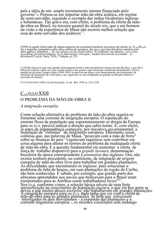 país a idéia de um amplo recrutamento interno financiado pelo
governo110. Pensou-se em importar mão-de-obra asiática, em regime
de semi-servidão, seguindo o exemplo das índias Ocidentais inglesas
e holandesas. Tão grave era, com efeito, o problema da oferta da mão-
de-obra no Brasil, no terceiro quartel do século xix, que a um homem
da visão e da experiência de Mauá não ocorria melhor solução que
essa da semi-servidão dos asiáticos111.


(109)Um agudo observador de alguns aspectos da economia brasileira nocomeço do século xx, PCRSEDENIS,
fez o seguinte comentário sobre uma colônia de europeus, das que o governo brasileiro instalou com
altos gastos e subsídios... "ils ont adoptê. en fait (fagrículture. les habitudes du cabocla, c'est-é-dire
travaiOeur nbrésilien indigène. lis se sonf laissés cornxnpre. medule directeurde Ia cotonte'. Le
BrésilauXX siècle. Paris, 1928, 7*edição, p. 223.


(110) Prevalecia no pais uma atitude extremamente hostil a toda transferência interna de mão-de-obra, o que não é
difícil de explicar, tendo em vista o poder político dos grupos cujos interesses resultariam prejudicados. Assim,
quando no governo Campos Sales (1898-1902) se aprovou um plano, com financiamento governamental, de
translado de população do Ceará para o sul, organizou-se uma campanha em grande escala para obstruir a
execução do mesmo.
(111) VISCONDE OEMAUA,Autobiografia. 2» ed.. Rio. 1943, p. 218 e 226.



CAPÍTULO XXII
O PROBLEMA DA MÃO-DE-OBRA II.
A imigração européia

Como solução alternativa do problema da mão-de-obra sugeria-se
fomentar uma corrente de imigração européia. O espetáculo do
enorme fluxo de população que espontaneamente se dirigia da Europa
para os EUA parecia indicar a direção que cabia tomar. E, com efeito,
já antes da independência começara, por iniciativa governamental, a
instalação de "colônias" de imigrantes europeus. Entretanto, essas
colônias que, nas palavras de Mauá, "pesavam com a mão de ferro"
sobre as finanças do país112vegetavam raquíticas sem contribuir em
coisa alguma para alterar os termos do problema da inadequada oferta
de mão-de-obra. E a questão fundamental era aumentar a oferta de
força de trabalho disponível para a grande lavoura, denominação
brasileira da época correspondente à plantation dos ingleses. Ora, não
existia nenhum precedente, no continente, de imigração de origem
européia de mão-de-obra livre para trabalhar em grandes plantações.
As dificuldades que encontraram os ingleses para solucionar o
problema da falta de braços, em suas plantações da região do Caribe,
são bem conhecidas. É sabido, por exemplo, que grande parte dos
africanos apreendidos nos navios que traficavam para o Brasil eram
reexportados para as Antilhas como trabalhadores livres""3.
Nos EUA, conforme vimos, a solução básica adveio de uma forte
intensificação no crescimento da população escrava, o que em boa parte se
deveu a que muitos desses escravos_não trabalhavam em grandes plantações.
A emigração européia para os EUA nada tinha que ver com a oferta de
mão-de-obra para as grandes plantações. Se bem que estivessem
 interligados os dois movimentos - a expansão das plantações e a
corrente migratória européia -, os mesmos constituem sem embargo
                                                          89
 