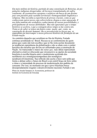 Em meio milênio de história, partindo de uma constelação de Reitorias, de po-
pulações indígenas desgarradas; de'èscrayoi transplantados de oufíra
continente, de aventureiros europeus e asiáticos em busca de um destino
país sem paralelo pela vastidão territorial e homogeneidade lingüística e
religiosa. Mas nos falta a experiência de provas cruciais, como as que
conheceram outros povos cuja sobrevivência chegou a estar ameaçada. E
nos falta também um verdadeiro conhecimento de nossas possibilidades, e
principalmente de nossas debilidades. Mas não ignoramos que o tempo
histórico se acelera, e que a contagem desse tempo se faz contra nós.
Trata-se de saber se temos um futuro como nação que conta na
construção do devenir humano. Ou se prevalecerão as forças que se
empenham em interromper o nosso processo histórico de formação de um
Estado-nação.
Ao contrário daqueles que acreditam no fim da História, Furtado
continua acreditando no Brasil. Recusa-se ao conformismo de quem
pensa que o país não tem escolha e que só lhe resta aceitar documente
as tendências espontâneas da globalização e não se abate com o caráter
hercúleo dos desafios que devem ser enfrentados para a construção da
Nação. Ao transcender o marco do status quo, suas idéias representam
alternativa criativa à discussão que circunscreve as opções da sociedade
brasileira à escolha binaria entre o modernismo acelerado dos
neoliberais ou a nostalgiaextemporânea dos nostálgicos
neodèsenvolvimentistas. Sua reflexão não aceita o beco sem saída que
limita o debate sobre o futuro do Brasil a um estéril braço de ferro sobre
o ritmo e a intensidade do processo de modernização dos padrões de
consumo. Por isso, no momento em que o povo brasileiro busca
desesperadamente resgatar o desenvolvimento nacional, Furtado é um
Plínio de Arruda Sampaio Jr. Economista, professor do
Instituto de Economia da Unicamp




                                               9
 