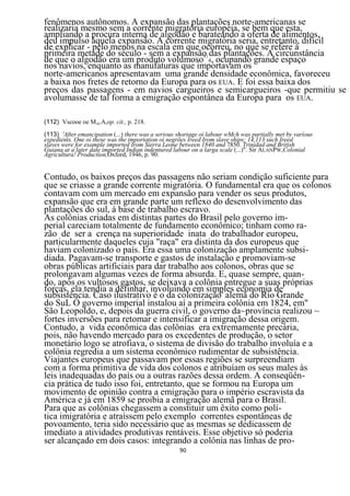 fenômenos autônomos. A expansão das plantações norte-americanas se
realizaria mesmo sem a corrente migratória européia, se bem que esta,
ampliando a procura interna de algodão e barateando a oferta de alimentos,
deu impulso àquela expansão. A corrente migratória seria, entretanto, difícil
de explicar - pelo menos na escala em que ocorreu, no que se refere à
primeira metade do século - sem a expansão das plantações. A circunstância
de que o algodão era um produto volumoso114, ocupando grande espaço
nos navios, enquanto as manufaturas que importavam os
norte-americanos apresentavam uma grande densidade econômica, favoreceu
a baixa nos fretes de retorno da Europa para os EUA. E foi essa baixa dos
preços das passagens - em navios cargueiros e semicargueiros -que permitiu se
avolumasse de tal forma a emigração espontânea da Europa para os EUA.

(112) Vscooe oe MAUA,op. cit., p. 218.
(113) 'After emancipation (...) there was a serious shortage oi labour wMch was partially met by varíous
expedients. One oi these was the importation oi negrões Ireed Irom slave ships; 14,113 such Ireed
slaves were for example imported Irom Sierra Leone between 1840 and 7850. Trinidad and British
Guiana at a later date imported Indian indentured labour on a larga scale (...)". Sir ALANPW,Colonial
Agricultura! Productíon,Oxford, 1946, p. 90.


Contudo, os baixos preços das passagens não seriam condição suficiente para
que se criasse a grande corrente migratória. O fundamental era que os colonos
contavam com um mercado em expansão para vender os seus produtos,
expansão que era em grande parte um reflexo do desenvolvimento das
plantações do sul, à base de trabalho escravo.
As colônias criadas em distintas partes do Brasil pelo governo im-
perial careciam totalmente de fundamento econômico; tinham como ra-
zão de ser a crença na superioridade inata do trabalhador europeu,
particularmente daqueles cuja "raça" era distinta da dos europeus que
haviam colonizado o país. Era essa uma colonização amplamente subsi-
diada. Pagavam-se transporte e gastos de instalação e promoviam-se
obras públicas artificiais para dar trabalho aos colonos, obras que se
prolongavam algumas vezes de forma absurda. E, quase sempre, quan-
do, após os vultosos gastos, se deixava a colônia entregue a suas próprias
forças, ela tendia a definhar, involuindo em simples economia de
subsistência. Caso ilustrativo é o da colonização' alemã do Rio Grande
do SuL Ò governo imperial instalou aí a primeira colônia em 1824, em"
São Leopoldo, e, depois da guerra civil, o governo da~província realizou ~
fortes inversões para retomar e intensificar a imigração dessa origem.
Contudo, a vida econômica das colônias era extremamente precária,
pois, não havendo mercado para os excedentes de produção, o setor
monetário logo se atrofiava, o sistema de divisão do trabalho involuía e a
colônia regredia a um sistema econômico rudimentar de subsistência.
Viajantes europeus que passavam por essas regiões se surpreendiam
com a forma primitiva de vida dos colonos e atribuíam os seus males às
leis inadequadas do país ou a outras razões dessa ordem. A conseqüên-
cia prática de tudo isso foi, entretanto, que se formou na Europa um
movimento de opinião contra a emigração para o império escravista da
América e já em 1859 se proibia a emigração alemã para o Brasil.
Para que as colônias chegassem a constituir um êxito como polí-
tica imigratória e atraíssem pelo exemplo correntes espontâneas de
povoamento, teria sido necessário que as mesmas se dedicassem de
imediato a atividades produtivas rentáveis. Esse objetivo só poderia
ser alcançado em dois casos: integrando a colônia nas linhas de pro-
                                                    90
 