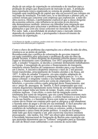 dução de um artigo de exportação ou orientando-a de imediato para a
produção de artigos que dispusessem de mercado no país. A produção
para exportação estava organizada no sistema de grandes plantações,
exigindo uma imobilização de capital que não era acessível aos colonos em
sua etapa de instalação. Em todo caso, se se decidissem a plantar café, os
colonos teriam que concorrer com empresas que exploravam a mão-de-
obra escrava. Demais, é perfeitamente explicável que a classe dirigente
da economia cafeeira, cuja influência no governo já era decisiva,
não demonstrasse nenhum interesse em subsidiar uma imigração que
nada contribuiria para solucionar o problema da mão-de-obra em suas
plantações e que com ela viesse concorrer no mercado do café.
Por outro lado, a possibilidade de produzir para o mercado interno
dependia da expansão deste, e pressupunha o desenvolvimento da
economia de exportação.

(114) Demais do algodão, as madeiras, produto ainda mais volumoso, tinham uma grande importância na
exportação norte-americana para a Inglaterra.


Como a chave do problema das exportações era a oferta de mão-de-obra,
retornava-se ao ponto de partida.
Reconhecendo que a política de colonização do governo imperial
em nada contribuía para solucionar o problema da mão-de-obra da
grande lavoura, a classe dirigente da economia cafeeira passou a preo-
cupar-se diretamente com ò problema. Em 1852 unrgrande plantador de
café, o senador Vergueiro, se decidiu a contratar diretamente trabalhadores
na Europa. Conseguindo do governo o financiamento do transporte,
transferiu oitenta famílias de camponeses alemães para a sua fazenda
em Limeira. A iniciativa despertou interesse e mais de 2 mil pessoas
foram transferidas, principalmente de Estados alemães e da Suíça, até
1857. A idéia do senador Vergueiro era uma simples adaptação do
sistema pelo qual se organizara a emigração inglesa para os EUA na
época colonial: o imigrante vendia o seu trabalho futuro. Nas colônias
inglesas, o financiamento corria por conta do empresário. No caso
brasileiro, o governo cobria a parte principal desse financiamento, que
era o preço da passagem da família. É fácil compreender que esse
sistema degeneraria rapidamente numa forma de servidão temporária, a
qual nem sequer tinha um limite de tempo fixado, como ocorria nas
colônias inglesas. Com efeito, o custo real da imigração corria
totalmente por conta do imigrante, que era a parte financeiramente mais
fraca. O Estado financiava a operação, o colono hipotecava o seu futuro
e o de sua família, e o fazendeiro ficava com todas as vantagens. O
colono devia firmar um contrato pelo qual se obrigava a não abandonar
a fazenda antes de pagar a dívida em sua totalidade. É fácil perceber até
onde poderiam chegar os abusos de um sistema desse tipo nas
condições de isolamento em que viviam os colonos, sendo o fazendeiro
praticamente a única fonte do poder político. A reação na Europa -
onde tudo que dizia respeito a um país escravista suscitava imediata
preocupação - não tardou. Em 1867 um observador alemão apresentou
à Sociedade Internacional de Emigração de Berlim uma exposição em
que pretendia demonstrar que os "colonos" emigrados para as fazendas
de café do Brasil eram submetidos a um sistema de escravidão
                                                  91
 