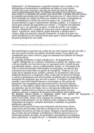 disfarçada115. Evidentemente o caminho tomado estava errado, e era
indispensável reconsiderar o problema em todos os seus termos.
A partir dos anos sessenta a questão da oferta da mão-de-obra tor-
nou-se particularmente séria. A melhora nos preços do café fazia mais e
mais atrativa a expansão da cultura; por outro lado, a grande alta dos preços
do algodão provocada pela Guerra de Secessão nos EUA dera início a uma
forte expansão da cultura da fibra nos estados do norte, restringindo-se
em conseqüência o tráfico de escravos para o sul. A pressão dos
acontecimentos exigia evidentemente medidas amplas. A evolução se
inicia pelo sistema de pagamento ao colono116. O regime inicialmente
adotado era o de parceria, no qual a renda do colono era sempre
incerta, cabendo-lhe a metade do risco que corria o grande senhor de
terras. A perda de uma colheita podia acarretar a miséria para o
colono, dada sua precária situação financeira. A partir dos anos ses-
senta introduziu-se um sistema misto pelo qual o colono tinha garanti-
da parte principal de sua renda.

(115) Para umaexposição critica do relatório Haupt, veja-se P«w£ DEWS.op. cH., p. 122-5.



Sua tarefa básica consistia em cuidar de um certo número de pés de café, e
por essa tarefa recebia um salário monetário anual. Esse salário era
completado por outro variável, pago no momento da colheita em função
do volume desta.
O segundo problema a exigir solução era o do pagamento da
viagem. Obrigando-se o colono a indenizar os gastos de viagem, seus
e de sua família, era inevitável que se suscitasse nele o temor de que
sua liberdade futura estava comprometida. Sendo os fazendeiros de
café os mais diretamente interessados na imigração, era natural que
corressem por conta deles os gastos de transporte. Todavia, se a so-
lução fosse adotada nesse sentido, somente os fazendeiros mais ricos
poderiam promover a imigração. Mas, como não era possível obrigar
o colono a permanecer em uma fazenda, resultaria que uns pagariam o
transporte do imigrante que serviria a outros. A solução veio em 1870,
quando o governo imperial passou a encarregar-se dos gastos do
transporte dos imigrantes que deveriam servir à lavoura cafeeira.
Demais, ao fazendeiro cabia cobrir os gastos do imigrante durante o
seu primeiro ano de atividade, isto é, na etapa de maturação de seu
trabalho. Também devia colocar à sua disposição terras em que
pudesse cultivar os gêneros de primeira necessidade para manutenção
da família. Dessa forma o imigrante tinha seus gastos de transporte e
instalaçãojpagos e sabia a que se ater com res-
peito à sua renda futura. Esse conjunto de medidas tornou possível
promover pela primeira vez na América uma volumosa corrente
imigratória de origem européia destinada a trabalhar em grandes
plantações agrícolas.
Ainda assim é provável que essa imigração não houvesse alcan-
çado níveis tão elevados, não fora o concurso de um conjunto de
condições favoráveis do lado da oferta. Durante a mesma época em
que evoluía favoravelmente o problema no Brasil, processava-se a
unificação política da Itália, de profundas conseqüências econômicas
para a península. A região do sul - o chamado reino das duas Sicílias
                                                         92
 