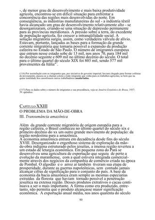 -, de menor grau de desenvolvimento e mais baixa produtividade
agrícola, encontrou-se em difícil situação para enfrentar a
concorrência das regiões mais desenvolvidas do norte. Em
conseqüência, as indústrias manufatureiras do sul - a indústria têxtil
havia alcançado um grau de desenvolvimento relativamente alto - se
desorganizaram, criando-se uma situação de depressão permanente
para as províncias meridionais. A pressão sobre a terra, do excedente
de população agrícola, fez crescer a intranqüilidade social. A
solução migratória surgiu, assim, como verdadeira válvula de alívio.
Estavam, portanto, lançadas as bases para a formação da grande
corrente imigratória que tornaria possível a expansão da produção
cafeeira no Estado de São Paulo. O número de imigrantes europeus
que entram nesse estado sobe de 13 mil, nos anos 70, para 184 mil
no decênio seguinte e 609 mil no último decênio do século. O total
para o último quartel do século XIX foi 803 mil, sendo 577 mil
provenientes da Itália"7.

(116) Por assimilação com os imigrantes que, por iniciativa do governo imperial, haviam chegado para formar colônias
de povoamento, passou-se a chamar colono a todo imigrante que vinha para os trabalhos agrícolas, se bem que na
quase totalidade dos casosfossem meros trabalhadores assalariados.



(117) Para os dados sobre o número de imigrantes e sua procedência, veja-se Anuério Estatístico do Brasa, 1937-
39. apêndice.




CAPÍTULO XXIII
O PROBLEMA DA MÃO-DE-OBRA
III. Transumância amazônica

Além da grande corrente migratória de origem européia para a
região cafeeira, o Brasil conheceu no último quartel do século xix e
primeiro decênio do xx um outro grande movimento de população: da
região nordestina para a amazônica.
A economia amazônica entrara em decadência desde fins do século
XVIII. Desorganizado o engenhoso sistema de exploração da mão-
de-obra indígena estruturado pelos jesuítas, a imensa região reverteu a
um estado de letargia econômica. Em pequena zona do Pará se
desenvolveu uma agricultura de exportação que seguiu de perto a
evolução da maranhense, com a qual estivera integrada comercial-
mente através dos negócios da companhia de comércio criada na época
de Pombal. O algodão e o arroz aí também tiveram sua etapa de
prosperidade, durante as guerras napoleônicas, sem contudo jamais
alcançar cifras de significação para o conjunto do país. A base da
economia da bacia amazônica eram sempre as mesmas especiarias
extraídas da floresta que haviam tornado possível a penetração
jesuítica na extensa região. Desses produtos extrativos o cacau conti-
nuava a ser o mais importante. A forma como era produzido, entre-
tanto, não permitia que o produto alcançasse maior significação
econômica. A exportação anual média, nos anos quarenta do século
                                                         93
 