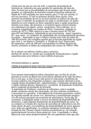 Ainda mais do que no caso do café, a expansão da produção de
borracha na Amazônia era uma questão de suprimento de mão-de-
obra. Se bem que as possibilidades de incremento não fossem muito
grandes, as exportações de borracha extrativa brasileira subiram da
média de 6 mil toneladas nos anos setenta, para 11 mil nos oitenta, 21
mil nos noventa e 35 mil no primeiro decênio deste século. Esse
aumento da produção deveu-se exclusivamente ao influxo de mão-de-
obra, pois os métodos de produção em nada se modificaram. Os dados
disponíveis com respeito ao fluxo migratório para a região amazônica,
durante essa etapa, são precários e se referem quase exclusivamente
aos embarques em alguns portos nordestinos. Sem embargo, se se
comparar a população nos estados do Pará e Amazonas, segundo os
censos de 1872 e 1900, observa-se que a mesma cresce de 329 mil
para 695 mil habitantes. Admitindo-se um crescimento anual vegetativo
de 1 por cento - as condições de salubridade são reconhecidamente precárias
na região -, depreende-se que o influxo externo teria sido da ordem de
260 mil pessoas, não contados aqueles que já haviam penetrado na região
que viria a ser depois o Território e Estado do Acre. Desse total
de imigrantes, cerca de 200 mil correspondem ao último decênio do
século, conforme se deduz da comparação dos censos de 1890 e 1900.

Se se admite um idêntico influxo para o primeiro
decênio do século xx, resulta que a população destacada para a região
amazônica não seria inferior a meio milhão de pessoas.

(118) Armário Estatístico, ei., apêndice.

(119} Nos anos quarenta do século o teria inicio a terceira etapa da economia da borracha com a
substituição progressiva do produto natural pelo sintético.




Essa enorme transumância indica claramente que em fins do século
passado já existia no Brasil um reservatório substancial de mão-de-obra e
leva a crer que, se nâo tivesse sido possível solucionar o problema da
lavoura cafeeira com imigrantes europeus, uma solução alternativa teria
surgido dentro do próprio país. Aparentemente, a imigração européia para
a região cafeeira deixou disponível-e excedente de população nordestina
para a expansão da produção da borracha.
A população do Nordeste, conforme já indicamos, estava ocupada,
desde o primeiro século da colonização, em dois sistemas econômicos:
o açucareiro e o pecuário. A decadência da economia açucareira, a partir
da segunda metade do século xvn, determinou a transformação progres-
siva do sistema pecuário em economia de subsistência. Nesse tipo de
economia, a população tende a crescer em função da disponibilidade de
alimentos, a qual depende diretamente da disponibilidade de terras. Se
se compara a evolução dos núcleos de economia de subsistência nas dis-
tintas partes do país, esse problema da disponibilidade de terras aparece
com toda sua significação. As colônias européias localizadas no Rio
Grande do Sul, Paraná e Santa Catarina encontraram-se em situação
particularmente favorável desse ponto de vista. A qualidade e a abun-
dância de suas terras proporcionaram-lhe um suprimento mais que ade-
                                                95
 