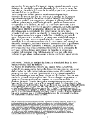 para gastos de transporte. Formou-se, assim, a grande corrente migra-
tória que fez possível a expansão da produção de borracha na região
amazônica, permitindo à economia mundial preparar-se para uma so-
lução definitiva do problema.
Se se comparam os dois grandes movimentos de população
ocorridos no Brasil, em fins do século xix e começo do xx, surgem
alguns contrastes particularmente notórios. O imigrante europeu,
exigente'e ajudado por seu governo, chegava à plantaçãodecafé com
todos os gastos pagos, residência garantida, gastos de manutenção
assegurados até a colheita. Ao final do ano estava buscando outra
fazenda em que lhe oferecessem qualquer vantagem. Dispunha sempre
de terra para plantar o essencial ao alimento de sua família, o que o
defendia contra a especulação dos comerciantes na parte mais
importante de seus gastos. A situação do nordestino na Amazônia era
bem diversa: começava sempre a trabalhar endividado, pois via de
regra obrigavam-no a reembolsar os gastos com a totalidade ou parte
da viagem, com os instrumentos de trabalho e outras despesas de
instalação. Para alimentar-se dependia do suprimento que, em regime
de estrito monopólio, realizava o mesmo empresário com o qual estava
endividado e que lhe comprava o produto. As grandes distâncias e a
precariedade de sua situação financeira reduziam-no a um regime de
servidão. Entre as longas caminhadas na floresta e a solidão das
cabanas rudimentares onde habitava, esgotava-se sua vida, num
isolamento que talvez nenhum outro sistema econômico haja imposto


ao homem. Demais, os perigos da floresta e a insalubri-dade do meio
encurtavam sua vida de trabalho121.
Os planos do imigrante nordestino que seguia para a Amazônia,
seduzido pela propaganda fantasista dos agentes pagos pelos interesses
da borracha, ou pelo exemplo das poucas pessoas afortunadas que
regressavam com recursos, baseavam-se nos preços que o produto
havia alcançado em suas melhores etapas. Ao declinarem estes de vez,
a miséria generalizou-se rapidamente. Sem meios para regressar e na
ignorância do que realmente se passava na economia mundial do
produto, lá foram ficando. Obrigados a completar seu orçamento com
recursos locais de caça e pesca, foram regredindo à forma mais primitiva
de economia de subsistência, que é a do homem que vive na floresta tropical,
e que pode ser aferida por sua baixíssima taxa de reprodução. Excluídas
as conseqüências políticas que possa haver tido122, e o enriquecimento
forruito de reduzido grupo, o grande movimento de população nordestina
para a Amazônia consistiu basicamente em um enorme desgaste humano
em uma etapa em que o problema fundamental da economia brasileira
era aumentar a oferta de mão-de-obra.

(121) 0 contraste maior entre os dois movimentos migratórios resultaria, entretanto, do desenvolvi-
mento subseqüente das duas regiões A economia cafeeira, em meio século de altos e baixos,
demonstraria ser suficientemente sólida para prolongar-se num processo de industrialização.
Pela metade do século xx. sua população apresentaria um nível de vida relativamente elevado
- pelo menos bem mais elevado que o das regiões do sul da Europa de onde havia emigrado.
A economia da borracha, ao contrário, entraria em brusca e permanente prostração. A popula-
ção imigrante seria reduzida a condições de extrema miséria, em um meio em que era impossí-
vel encontrar uma salda para outro sistema de produção de alguma rentabilidade. Poucos
anos depois estaria reduzida de forma permanente a condições de vida ainda mais precárias
que as que havia conhecido em sua região de origem.

                                                     97
 