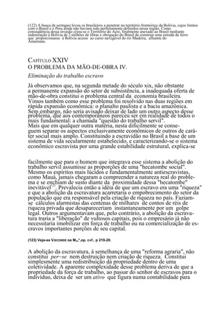 (122) A busca de seringais levou os brasileiros a penetrar no território fronteiriço da Bolívia, cujos limites
com o Brasil e o Peru ainda não haviam sido perfeitamente definidos nessa região. Como
conseqüência dessa invasão criou-se o Território do Acre, finalmente anexado ao Brasil mediante
indenização à Bolívia de 2 milhões de libras e obrigação do Brasil de construir uma estrada de ferro
que proporcionasse á Bolívia acesso ao curso navegável do rio Madeira, afluente do
Amazonas.



CAPÍTULO XXIV
O PROBLEMA DA MÃO-DE-OBRA IV.
Eliminação do trabalho escravo
Já observamos que, na segunda metade do século xix, não obstante
a permanente expansão do setor de subsistência, a inadequada oferta de
mão-de-obra constitui o problema central da economia brasileira.
Vimos também como esse problema foi resolvido nas duas regiões em
rápida expansão econômica: o planalto paulista e a bacia amazônica.
Sem embargo, não seria avisado deixar de lado um outro aspecto desse
problema, que aos contemporâneos pareceu ser em realidade de todos o
mais fundamental: a chamada "questão do trabalho servil".
Mais que em qualquer outra matéria, nesta dificilmente se conse-
guem separar os aspectos exclusivamente econômicos de outros de cará-
ter social mais amplo. Constituindo a escravidão no Brasil a base de um
sistema de vida secularmente estabelecido, e caracterizando-se o sistema
econômico escravista por uma grande estabilidade estrutural, explica-se

facilmente que para o homem que integrava esse sistema a abolição do
trabalho servil assumisse as proporções de uma "hecatombe social".
Mesmo os espíritos mais lúcidos e fundamentalmente antiescravistas,
como Mauá, jamais chegaram a compreender a natureza real do proble-
ma e se enchiam de susto diante da proximidade dessa "hecatombe"
inevitável123. Prevalecia então a idéia de que um escravo era uma "riqueza"
e que a abolição da escravatura acarretaria o empobrecimento do setor da
população que era responsável pela criação de riqueza no país. Faziam-
se cálculos alarmistas das centenas de milhares de contos de réis de
riqueza privada que desapareceriam instantaneamente por um golpe
legal. Outros argumentavam que, pelo contrário, a abolição da escrava-
tura traria a "liberação" de vultosos capitais, pois o empresário já não
necessitaria imobilizar em força de trabalho ou na comercialização de es-
cravos importantes porções de seu capital.
(123) Veja-se VISCONDE oe MAU*,op. c«f.. p 219-20.


A abolição da escravatura, à semelhança de uma "reforma agraria", não
constitui per~se nem destruição nem criação de riqueza. Constitui
simplesmente uma redistribuição dá propriedade dentro de uma
coletividade. A aparente complexidade desse problema deriva de que a
propriedade da força de trabalho, ao passar do senhor de escravos para o
indivíduo, deixa de ser um ativo que figura numa contabilidade para
                                                       98
 