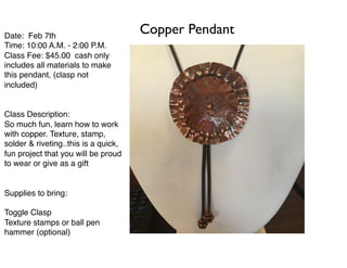 Date: Feb 7th
Time: 10:00 A.M. - 2:00 P.M.
Class Fee: $45.00 cash only
includes all materials to make
this pendant, (clasp not
included)
Class Description:
So much fun, learn how to work
with copper. Texture, stamp,
solder & riveting..this is a quick,
fun project that you will be proud
to wear or give as a gift
Supplies to bring:
Toggle Clasp
Texture stamps or ball pen
hammer (optional)
Copper Pendant
 