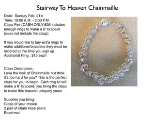 Date: Sunday Feb. 21st
Time: 10:00 A.M. - 2:00 P.M.
Class Fee:(CASH ONLY)$35 includes
enough rings to make a 8” bracelet
(does not include the clasp)
If you would like to buy extra rings to
make additional bracelets they must be
ordered at the time you sign up.
Additional Ring : $15 each
Class Description:
Love the look of Chainmaille but think
it’s too hard for you? This is the perfect
class for you to begin. Each ring kit will
make a 8” bracelet, you bring the clasp
to make this bracelet uniquely yours
Supplies you bring:
Clasp of your choice
2 pair of chain nose pliers
Bead mat
Stairway To Heaven Chainmaille
 