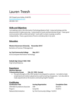 Lauren Treesh
302 Chapel Lane, Ashley, IN 46705
laurentreesh@gmail.com
260-804-1651
Skills and Objectives
I am seeking a job in the Information Technology/Systems field. I enjoy technology and the
advancements it makes every day. I enjoy hands on work and learning new things. I have good
communication skills, written and verbal. I work well in a team or group as well as
independently. I have a good sense of humor and take pride in my work.
Education
Western Governors University November 2015`
Bachelors of Science, IT Management
Ivy Tech Community College May 2011
A.A.S Computer Information Technology
DeKalb High School 1989-1993
High School Diploma
Experience
Machine Operator
TI Automotive Group Feb. 22, 1993- Current
 Put parts through an Miic CNC bender to be shipped to customer. I am able to make
simple bend and rotation adjustments as well as tooling changeovers. I am also able to
make adjustments to the location and tooling height if needed.
Certificates
Certification Title Issuing Organization Completion Date
CIW Web Foundations Associate CIW 04/2015
Project + CompTIA 01/2013
Network Administration Ivy Tech Community College 12/2012
 