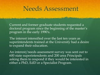 Needs Assessment
Current and former graduate students requested a
doctoral program since the beginning of the master’s
program in the early 1990's.
The interest intensified over the last ten years as
superintendents trained at the University had a desire
to expand their education.
An interest/needs assessment survey was sent out to
600 state superintendents and 200 area Principals
asking them to respond if they would be interested in
either a PhD, EdD or a Specialist Program.
 