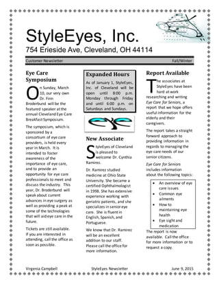 Virgenia Campbell StyleEyes Newsletter June 9, 2015
StyleEyes, Inc.
754 Erieside Ave, Cleveland, OH 44114
Customer Newsletter Fall/Winter
Eye Care
Symposium
n Sunday, March
10, our very own
Dr. Finn
Broderbund will be the
featured speaker at the
annual Cleveland Eye Care
Breakfast Symposium.
The symposium, which is
sponsored by a
consortium of eye care
providers, is held every
year in March. It is
intended to foster
awareness of the
importance of eye care,
and to provide an
opportunity for eye care
professionals to meet and
discuss the industry. This
year, Dr. Broderbund will
speak about current
advances in eye surgery as
well as providing a peak at
some of the technologies
that will aid eye care in the
future.
Tickets are still available.
If you are interested in
attending, call the office as
soon as possible.
Expanded Hours
As of January 1, StyleEyes,
Inc. of Cleveland will be
open until 8:00 p.m.
Monday through Friday
and until 6:00 p.m. on
Saturdays and Sundays.
New Associate
tyleEyes of Cleveland
is pleased to
welcome Dr. Cynthia
Ramirez.
Dr. Ramirez studied
medicine at Ohio State
University. She became a
certified Ophthalmologist
in 1998. She has extensive
experience working with
geriatric patients, and she
specializes in senior eye
care. She is fluent in
English, Spanish, and
Portuguese.
We know that Dr. Ramirez
will be an excellent
addition to our staff.
Please call the office for
more information.
Report Available
he associates at
StyleEyes have been
hard at work
researching and writing
Eye Care for Seniors, a
report that we hope offers
useful information for the
elderly and their
caregivers.
The report takes a straight
forward approach to
providing information in
regards to managing the
eye care needs of our
senior citizens.
Eye Care for Seniors
includes information
about the following topics:
 An overview of eye
care issues
 Common eye
ailments
 How to
maintaining eye
health
 Eye sight and
medication
The report is now
available. Call the office
for more information or to
request a copy.
O
S
T
 