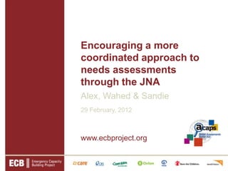 Encouraging a more
coordinated approach to
needs assessments
through the JNA
Alex, Wahed & Sandie
29 February, 2012



www.ecbproject.org
 