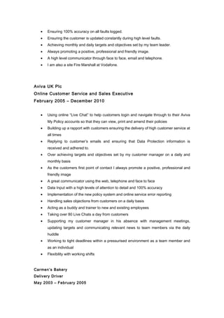 · Ensuring 100% accuracy on all faults logged. 
· Ensuring the customer is updated constantly during high level faults. 
· Achieving monthly and daily targets and objectives set by my team leader. 
· Always promoting a positive, professional and friendly image. 
· A high level communicator through face to face, email and telephone. 
· I am also a site Fire Marshall at Vodafone. 
Aviva UK Plc 
Online Customer Service and Sales Executive 
February 2005 – December 2010 
· Using online “Live Chat” to help customers login and navigate through to their Aviva 
My Policy accounts so that they can view, print and amend their policies 
· Building up a rapport with customers ensuring the delivery of high customer service at 
all times 
· Replying to customer’s emails and ensuring that Data Protection information is 
received and adhered to. 
· Over achieving targets and objectives set by my customer manager on a daily and 
monthly basis 
· As the customers first point of contact I always promote a positive, professional and 
friendly image 
· A great communicator using the web, telephone and face to face 
· Data Input with a high levels of attention to detail and 100% accuracy 
· Implementation of the new policy system and online service error reporting 
· Handling sales objections from customers on a daily basis 
· Acting as a buddy and trainer to new and existing employees 
· Taking over 80 Live Chats a day from customers 
· Supporting my customer manager in his absence with management meetings, 
updating targets and communicating relevant news to team members via the daily 
huddle 
· Working to tight deadlines within a pressurised environment as a team member and 
as an individual 
· Flexibility with working shifts 
Carmen’s Bakery 
Delivery Driver 
May 2003 – February 2005 
 