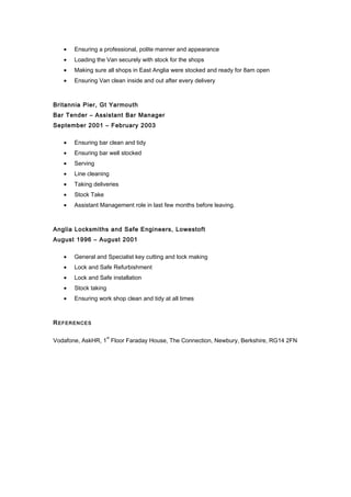 · Ensuring a professional, polite manner and appearance 
· Loading the Van securely with stock for the shops 
· Making sure all shops in East Anglia were stocked and ready for 8am open 
· Ensuring Van clean inside and out after every delivery 
Britannia Pier, Gt Yarmouth 
Bar Tender – Assistant Bar Manager 
September 2001 – February 2003 
· Ensuring bar clean and tidy 
· Ensuring bar well stocked 
· Serving 
· Line cleaning 
· Taking deliveries 
· Stock Take 
· Assistant Management role in last few months before leaving. 
Anglia Locksmiths and Safe Engineers, Lowestoft 
August 1996 – August 2001 
· General and Specialist key cutting and lock making 
· Lock and Safe Refurbishment 
· Lock and Safe installation 
· Stock taking 
· Ensuring work shop clean and tidy at all times 
REFERENCES 
Vodafone, AskHR, 1st Floor Faraday House, The Connection, Newbury, Berkshire, RG14 2FN 
