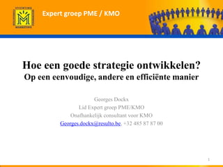 Expert groep PME / KMO




Hoe een goede strategie ontwikkelen?
Op een eenvoudige, andere en efficiënte manier

                      Georges Dockx
                Lid Expert groep PME/KMO
             Onafhankelijk consultant voor KMO
         Georges.dockx@resulto.be, +32 485 87 87 00




                                                      1
 
