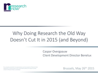 The concepts presented in this presentation are the property of Research Now.
Duplication or dissemination of the information without the express written
consent of Research Now is prohibited.
Why Doing Research the Old Way
Doesn’t Cut It in 2015 (and Beyond)
Brussels, May 26th 2015
Caspar Overgaauw
Client Development Director Benelux
 